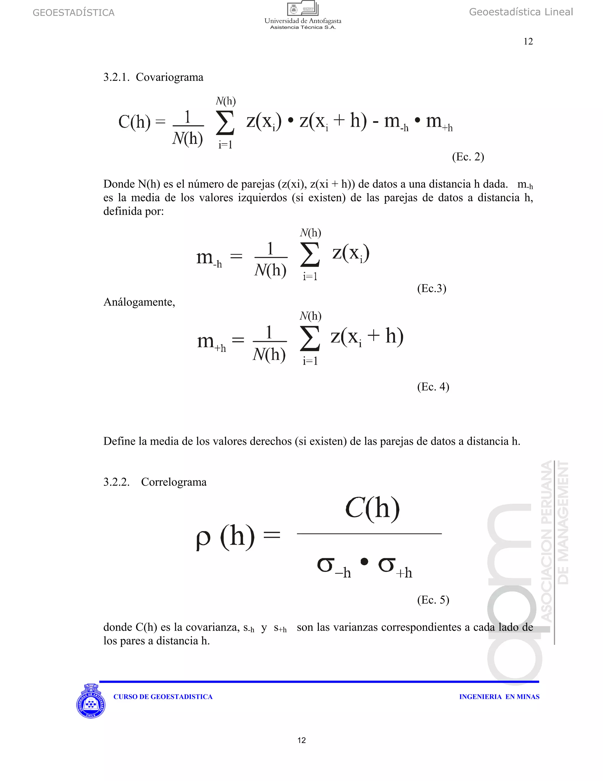 GEOESTADÍSTICA Geoestadística Lineal
12
CURSO DE GEOESTADISTICA INGENIERIA EN MINAS
3.2.1. Covariograma
(Ec. 2)
Donde N(h) es el número de parejas (z(xi), z(xi + h)) de datos a una distancia h dada. m-h
es la media de los valores izquierdos (si existen) de las parejas de datos a distancia h,
definida por:
(Ec.3)
Análogamente,
(Ec. 4)
Define la media de los valores derechos (si existen) de las parejas de datos a distancia h.
3.2.2. Correlograma
(Ec. 5)
donde C(h) es la covarianza, s-h y s+h son las varianzas correspondientes a cada lado de
los pares a distancia h.
12
 
