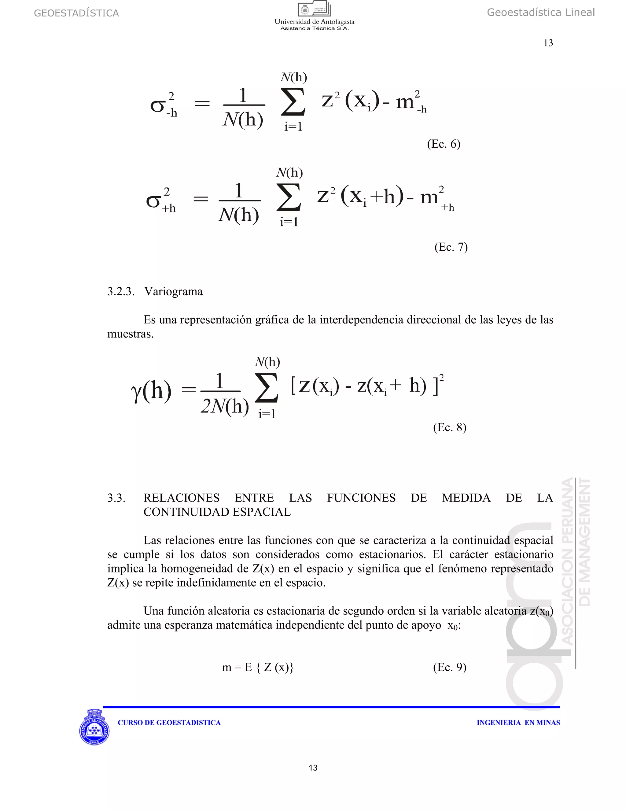 GEOESTADÍSTICA Geoestadística Lineal
13
CURSO DE GEOESTADISTICA INGENIERIA EN MINAS
3.2.3. Variograma
Es una representación gráfica de la interdependencia direccional de las leyes de las
muestras.
(Ec. 8)
3.3. RELACIONES ENTRE LAS FUNCIONES DE MEDIDA DE LA
CONTINUIDAD ESPACIAL
Las relaciones entre las funciones con que se caracteriza a la continuidad espacial
se cumple si los datos son considerados como estacionarios. El carácter estacionario
implica la homogeneidad de Z(x) en el espacio y significa que el fenómeno representado
Z(x) se repite indefinidamente en el espacio.
Una función aleatoria es estacionaria de segundo orden si la variable aleatoria z(x0)
admite una esperanza matemática independiente del punto de apoyo x0:
m = E { Z (x)} (Ec. 9)
(Ec. 6)
(Ec. 7)
13
 