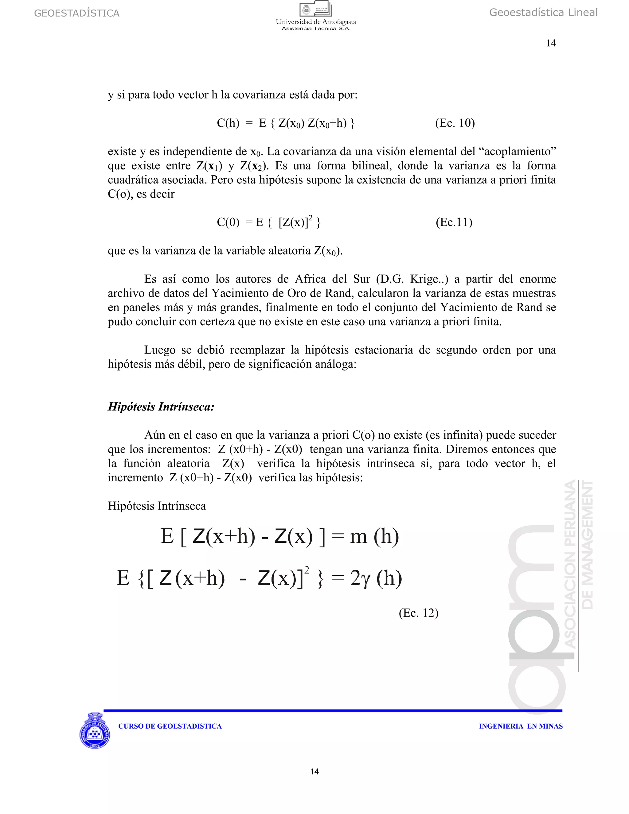 GEOESTADÍSTICA Geoestadística Lineal
14
CURSO DE GEOESTADISTICA INGENIERIA EN MINAS
y si para todo vector h la covarianza está dada por:
C(h) = E { Z(x0) Z(x0+h) } (Ec. 10)
existe y es independiente de x0. La covarianza da una visión elemental del “acoplamiento”
que existe entre Z(x1) y Z(x2). Es una forma bilineal, donde la varianza es la forma
cuadrática asociada. Pero esta hipótesis supone la existencia de una varianza a priori finita
C(o), es decir
C(0) = E { [Z(x)]2
} (Ec.11)
que es la varianza de la variable aleatoria Z(x0).
Es así como los autores de Africa del Sur (D.G. Krige..) a partir del enorme
archivo de datos del Yacimiento de Oro de Rand, calcularon la varianza de estas muestras
en paneles más y más grandes, finalmente en todo el conjunto del Yacimiento de Rand se
pudo concluir con certeza que no existe en este caso una varianza a priori finita.
Luego se debió reemplazar la hipótesis estacionaria de segundo orden por una
hipótesis más débil, pero de significación análoga:
Hipótesis Intrínseca:
Aún en el caso en que la varianza a priori C(o) no existe (es infinita) puede suceder
que los incrementos: Z (x0+h) - Z(x0) tengan una varianza finita. Diremos entonces que
la función aleatoria Z(x) verifica la hipótesis intrínseca si, para todo vector h, el
incremento Z (x0+h) - Z(x0) verifica las hipótesis:
Hipótesis Intrínseca
(Ec. 12)
E [ ] = m (h)Z Z(x+h) - (x)
14
 