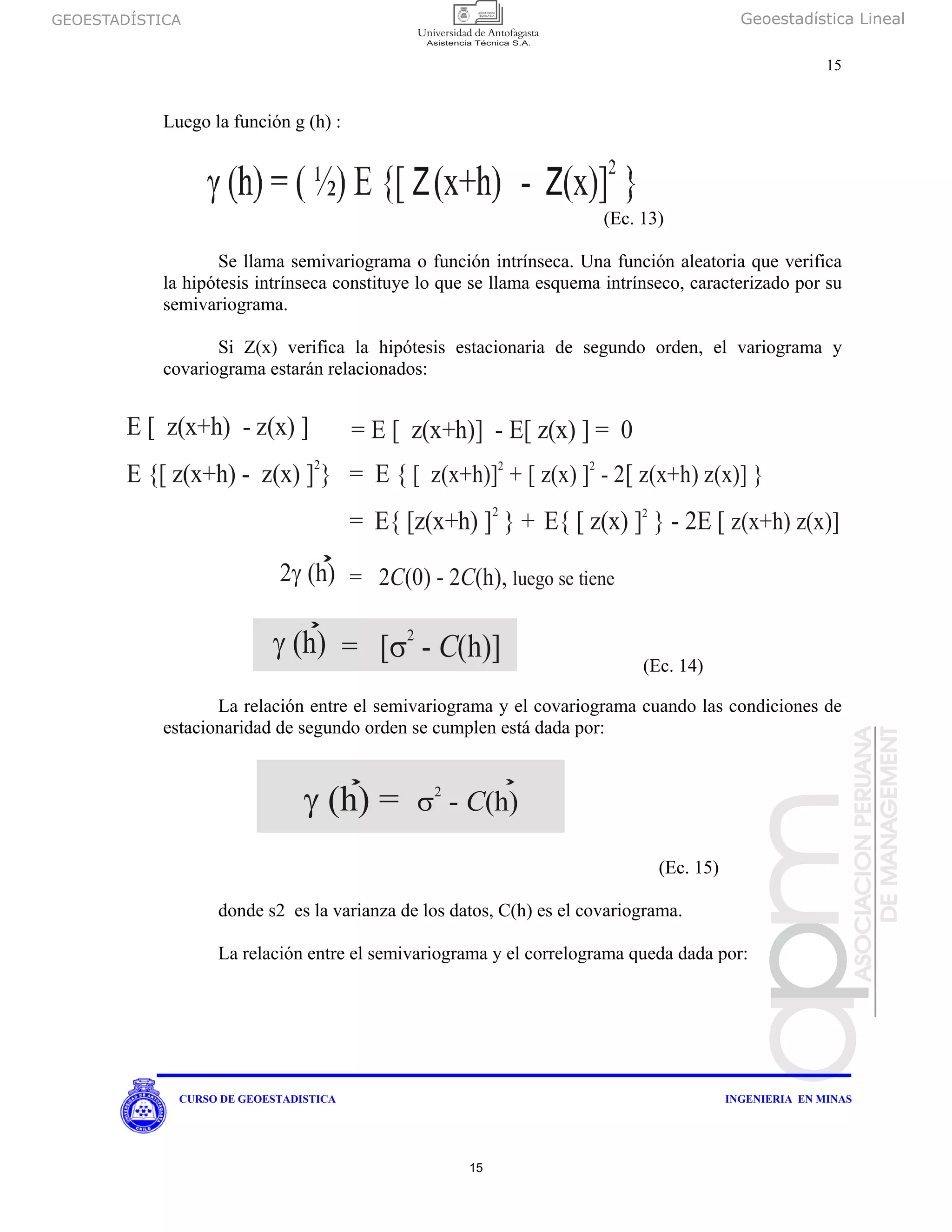 GEOESTADÍSTICA Geoestadística Lineal
15
CURSO DE GEOESTADISTICA INGENIERIA EN MINAS
Luego la función g (h) :
(Ec. 13)
Se llama semivariograma o función intrínseca. Una función aleatoria que verifica
la hipótesis intrínseca constituye lo que se llama esquema intrínseco, caracterizado por su
semivariograma.
Si Z(x) verifica la hipótesis estacionaria de segundo orden, el variograma y
covariograma estarán relacionados:
La relación entre el semivariograma y el covariograma cuando las condiciones de
estacionaridad de segundo orden se cumplen está dada por:
(Ec. 15)
donde s2 es la varianza de los datos, C(h) es el covariograma.
La relación entre el semivariograma y el correlograma queda dada por:
E [ - ]z(x+h) z(x)
E {[ ] }2
z(x+h) - z(x)
2γ (h)
= E [ z(x+h)] - E[ z(x) ] = 0
= E { [[ z(x+h)] + [ z(x) ] - 2 z(x+h) z(x)] }2 2
γ (h) = [ - (h)]Cσ
2
= E{ [ z(x) ] } - 2EE{ [z(x+h) ] } + [2 2
z(x+h) z(x)]
= 2 (0) - 2 (h),C C luego se tiene
γ (h) = σ2
- (h)C
(Ec. 14)
15
 