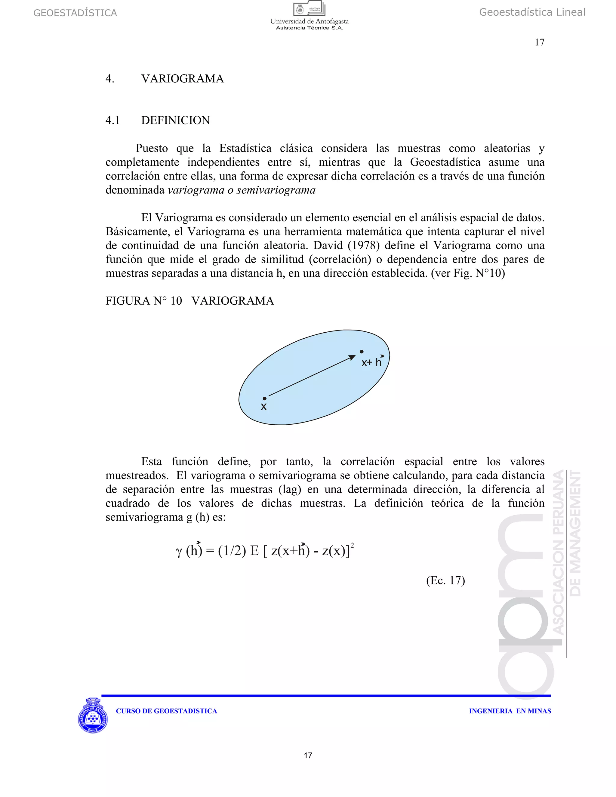 GEOESTADÍSTICA Geoestadística Lineal
17
CURSO DE GEOESTADISTICA INGENIERIA EN MINAS
4. VARIOGRAMA
4.1 DEFINICION
Puesto que la Estadística clásica considera las muestras como aleatorias y
completamente independientes entre sí, mientras que la Geoestadística asume una
correlación entre ellas, una forma de expresar dicha correlación es a través de una función
denominada variograma o semivariograma
El Variograma es considerado un elemento esencial en el análisis espacial de datos.
Básicamente, el Variograma es una herramienta matemática que intenta capturar el nivel
de continuidad de una función aleatoria. David (1978) define el Variograma como una
función que mide el grado de similitud (correlación) o dependencia entre dos pares de
muestras separadas a una distancia h, en una dirección establecida. (ver Fig. N°10)
FIGURA N° 10 VARIOGRAMA
Esta función define, por tanto, la correlación espacial entre los valores
muestreados. El variograma o semivariograma se obtiene calculando, para cada distancia
de separación entre las muestras (lag) en una determinada dirección, la diferencia al
cuadrado de los valores de dichas muestras. La definición teórica de la función
semivariograma g (h) es:
(Ec. 17)
x
x+ h
γ (h) = (1/2) E [ z(x+h) - z(x)]
2
17
 