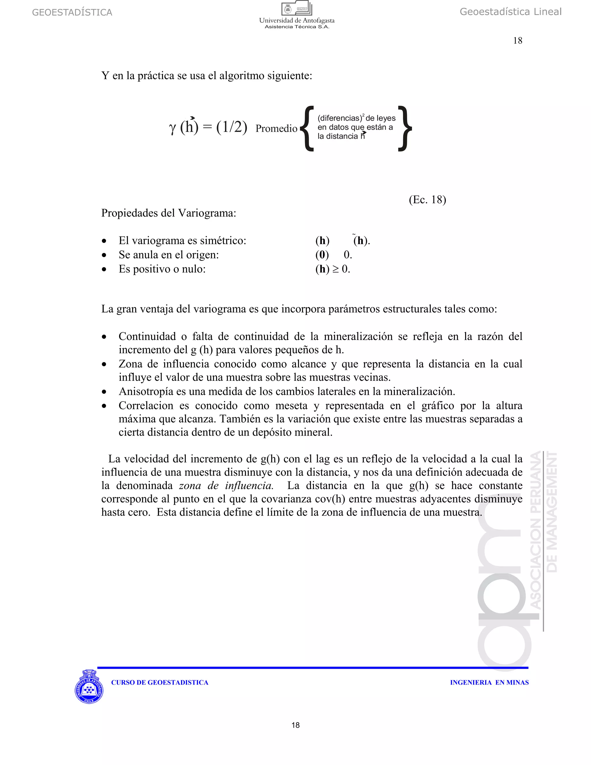 GEOESTADÍSTICA Geoestadística Lineal
18
CURSO DE GEOESTADISTICA INGENIERIA EN MINAS
Y en la práctica se usa el algoritmo siguiente:
(Ec. 18)
Propiedades del Variograma:
• El variograma es simétrico: (h) (h).
• Se anula en el origen: (0) 0.
• Es positivo o nulo: (h) ≥ 0.
La gran ventaja del variograma es que incorpora parámetros estructurales tales como:
• Continuidad o falta de continuidad de la mineralización se refleja en la razón del
incremento del g (h) para valores pequeños de h.
• Zona de influencia conocido como alcance y que representa la distancia en la cual
influye el valor de una muestra sobre las muestras vecinas.
• Anisotropía es una medida de los cambios laterales en la mineralización.
• Correlacion es conocido como meseta y representada en el gráfico por la altura
máxima que alcanza. También es la variación que existe entre las muestras separadas a
cierta distancia dentro de un depósito mineral.
La velocidad del incremento de g(h) con el lag es un reflejo de la velocidad a la cual la
influencia de una muestra disminuye con la distancia, y nos da una definición adecuada de
la denominada zona de influencia. La distancia en la que g(h) se hace constante
corresponde al punto en el que la covarianza cov(h) entre muestras adyacentes disminuye
hasta cero. Esta distancia define el límite de la zona de influencia de una muestra.
γ (h) = (1/2) Promedio
{(diferencias) de leyes
en datos que están a
la distancia h
2
}
18
 