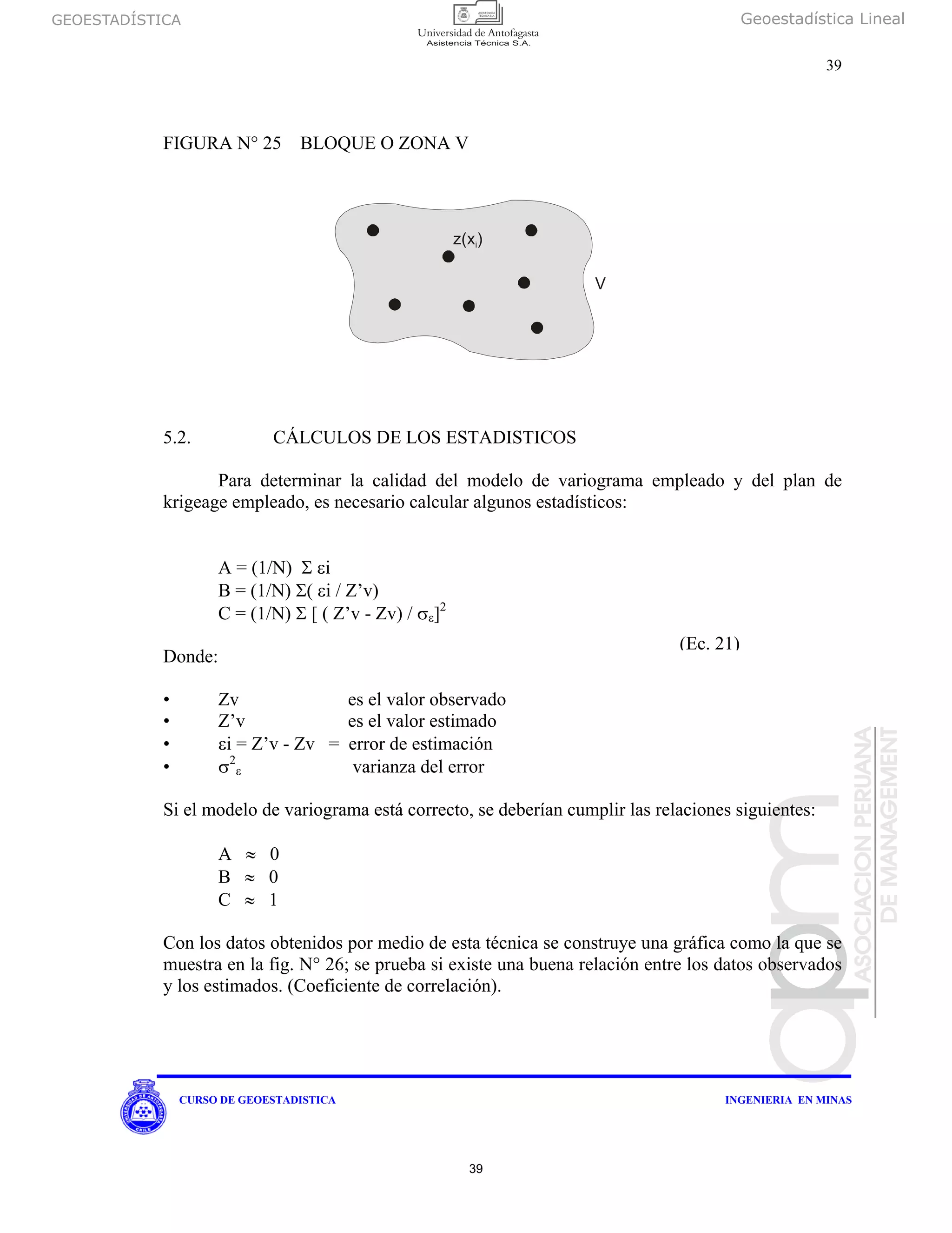 GEOESTADÍSTICA Geoestadística Lineal
39
CURSO DE GEOESTADISTICA INGENIERIA EN MINAS
FIGURA N° 25 BLOQUE O ZONA V
5.2. CÁLCULOS DE LOS ESTADISTICOS
Para determinar la calidad del modelo de variograma empleado y del plan de
krigeage empleado, es necesario calcular algunos estadísticos:
A = (1/N) Σ εi
B = (1/N) Σ( εi / Z’v)
C = (1/N) Σ [ ( Z’v - Zv) / σε]2
Donde:
• Zv es el valor observado
• Z’v es el valor estimado
• εi = Z’v - Zv = error de estimación
• σ2
ε varianza del error
Si el modelo de variograma está correcto, se deberían cumplir las relaciones siguientes:
A ≈ 0
B ≈ 0
C ≈ 1
Con los datos obtenidos por medio de esta técnica se construye una gráfica como la que se
muestra en la fig. N° 26; se prueba si existe una buena relación entre los datos observados
y los estimados. (Coeficiente de correlación).
z(x)i
V
(Ec. 21)
39
 