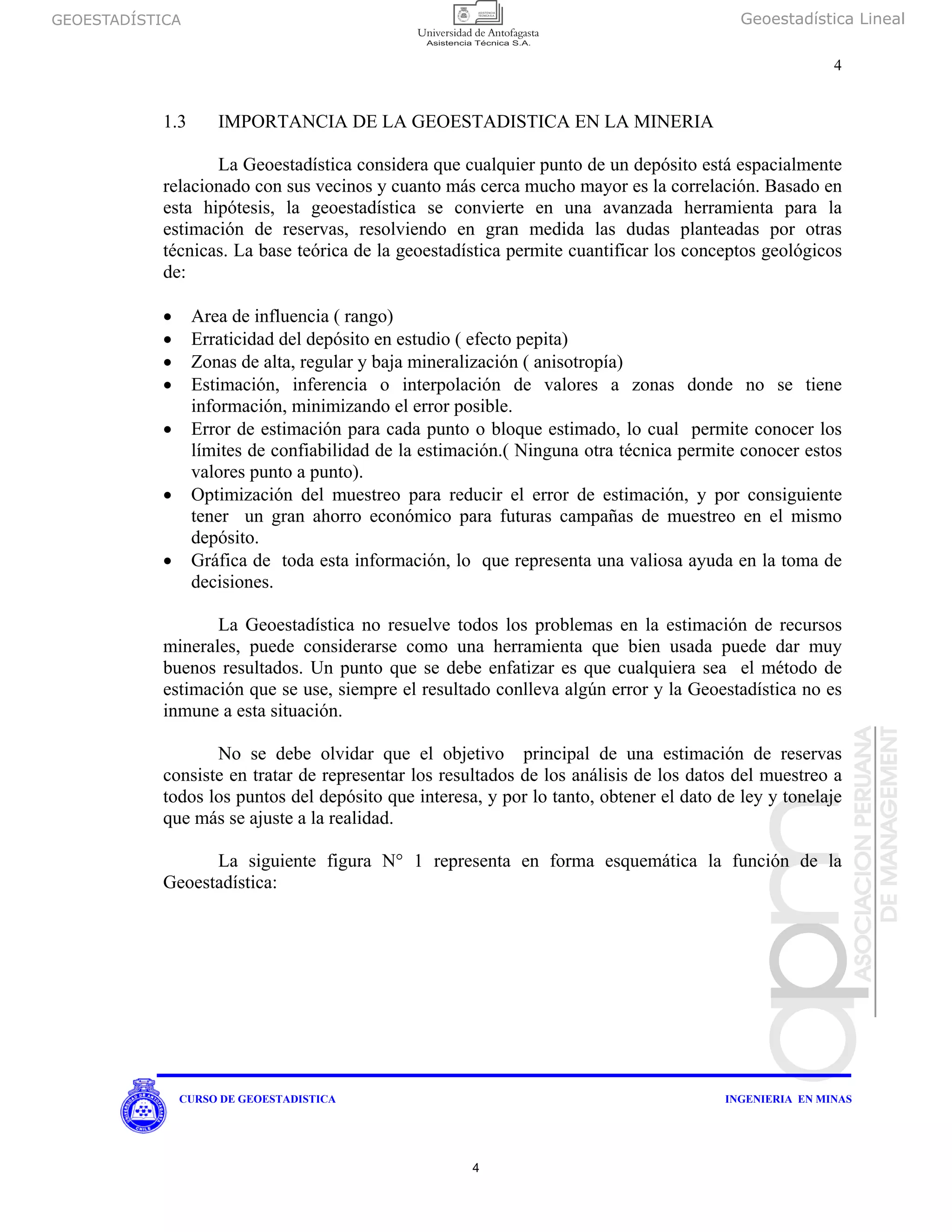 GEOESTADÍSTICA Geoestadística Lineal
4
CURSO DE GEOESTADISTICA INGENIERIA EN MINAS
1.3 IMPORTANCIA DE LA GEOESTADISTICA EN LA MINERIA
La Geoestadística considera que cualquier punto de un depósito está espacialmente
relacionado con sus vecinos y cuanto más cerca mucho mayor es la correlación. Basado en
esta hipótesis, la geoestadística se convierte en una avanzada herramienta para la
estimación de reservas, resolviendo en gran medida las dudas planteadas por otras
técnicas. La base teórica de la geoestadística permite cuantificar los conceptos geológicos
de:
• Area de influencia ( rango)
• Erraticidad del depósito en estudio ( efecto pepita)
• Zonas de alta, regular y baja mineralización ( anisotropía)
• Estimación, inferencia o interpolación de valores a zonas donde no se tiene
información, minimizando el error posible.
• Error de estimación para cada punto o bloque estimado, lo cual permite conocer los
límites de confiabilidad de la estimación.( Ninguna otra técnica permite conocer estos
valores punto a punto).
• Optimización del muestreo para reducir el error de estimación, y por consiguiente
tener un gran ahorro económico para futuras campañas de muestreo en el mismo
depósito.
• Gráfica de toda esta información, lo que representa una valiosa ayuda en la toma de
decisiones.
La Geoestadística no resuelve todos los problemas en la estimación de recursos
minerales, puede considerarse como una herramienta que bien usada puede dar muy
buenos resultados. Un punto que se debe enfatizar es que cualquiera sea el método de
estimación que se use, siempre el resultado conlleva algún error y la Geoestadística no es
inmune a esta situación.
No se debe olvidar que el objetivo principal de una estimación de reservas
consiste en tratar de representar los resultados de los análisis de los datos del muestreo a
todos los puntos del depósito que interesa, y por lo tanto, obtener el dato de ley y tonelaje
que más se ajuste a la realidad.
La siguiente figura N° 1 representa en forma esquemática la función de la
Geoestadística:
4
 