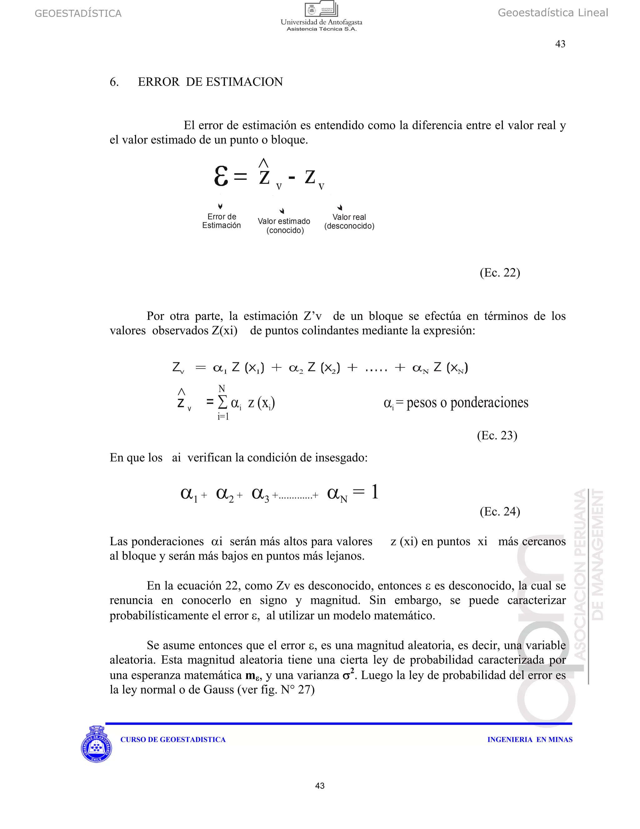GEOESTADÍSTICA Geoestadística Lineal
43
CURSO DE GEOESTADISTICA INGENIERIA EN MINAS
6. ERROR DE ESTIMACION
El error de estimación es entendido como la diferencia entre el valor real y
el valor estimado de un punto o bloque.
(Ec. 22)
Por otra parte, la estimación Z’v de un bloque se efectúa en términos de los
valores observados Z(xi) de puntos colindantes mediante la expresión:
En que los ai verifican la condición de insesgado:
(Ec. 24)
Las ponderaciones αi serán más altos para valores z (xi) en puntos xi más cercanos
al bloque y serán más bajos en puntos más lejanos.
En la ecuación 22, como Zv es desconocido, entonces ε es desconocido, la cual se
renuncia en conocerlo en signo y magnitud. Sin embargo, se puede caracterizar
probabilísticamente el error ε, al utilizar un modelo matemático.
Se asume entonces que el error ε, es una magnitud aleatoria, es decir, una variable
aleatoria. Esta magnitud aleatoria tiene una cierta ley de probabilidad caracterizada por
una esperanza matemática mε, y una varianza σ2
. Luego la ley de probabilidad del error es
la ley normal o de Gauss (ver fig. N° 27)
Error de
Estimación Valor estimado
(conocido)
Valor real
(desconocido)
z =
∧
∑ α ( α
Ν
v i i iz x) = pesos o ponderaciones
i=1
α α α α1 + 2 + 3 +.............+ N = 1
(Ec. 23)
43
 