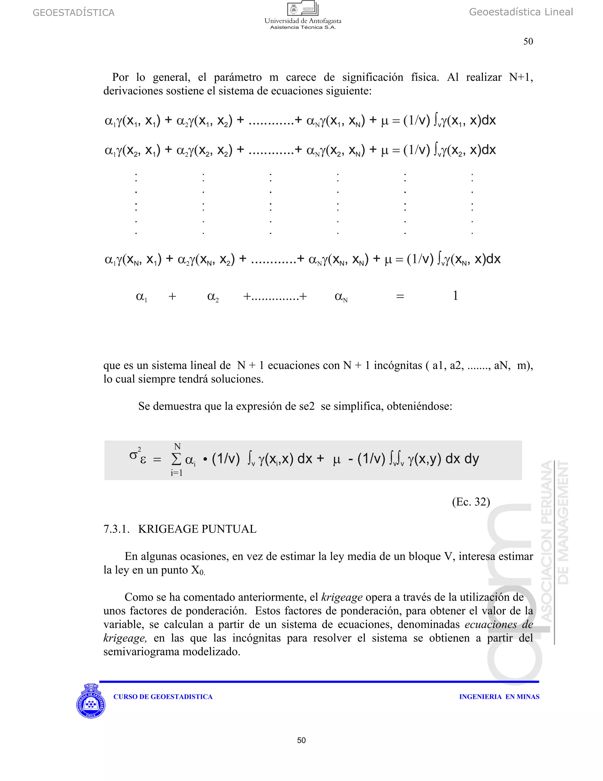 GEOESTADÍSTICA Geoestadística Lineal
50
CURSO DE GEOESTADISTICA INGENIERIA EN MINAS
Por lo general, el parámetro m carece de significación física. Al realizar N+1,
derivaciones sostiene el sistema de ecuaciones siguiente:
que es un sistema lineal de N + 1 ecuaciones con N + 1 incógnitas ( a1, a2, ......., aN, m),
lo cual siempre tendrá soluciones.
Se demuestra que la expresión de se2 se simplifica, obteniéndose:
(Ec. 32)
7.3.1. KRIGEAGE PUNTUAL
En algunas ocasiones, en vez de estimar la ley media de un bloque V, interesa estimar
la ley en un punto X0.
Como se ha comentado anteriormente, el krigeage opera a través de la utilización de
unos factores de ponderación. Estos factores de ponderación, para obtener el valor de la
variable, se calculan a partir de un sistema de ecuaciones, denominadas ecuaciones de
krigeage, en las que las incógnitas para resolver el sistema se obtienen a partir del
semivariograma modelizado.
α γ(1 x , x ) +1 1 α γ( α γ( μ = (1/ ∫ γ(2 Νx , x ) + ............+ x , x ) + v) x , x)dx1 2 1 N v 1
α γ(1 x , x ) +2 1 α γ( α γ( μ = (1/ ∫ γ(2 Νx , x ) + ............+ x , x ) + v) x , x)dx2 2 2 N v 2
α γ(1 x , x ) +N 1 α γ( α γ( μ = (1/ ∫ γ(2 Νx , x ) + ............+ x , x ) + v) x , x)dxN 2 N N v N
α + α +..............+ α = 11 2 Ν
σ ε =
2 Ν
∑ αi •
i=1
(1/v) (x,x) dx + - (1/v) (x,y) dx dy∫ γ μ ∫ ∫ γv i v v
50
 