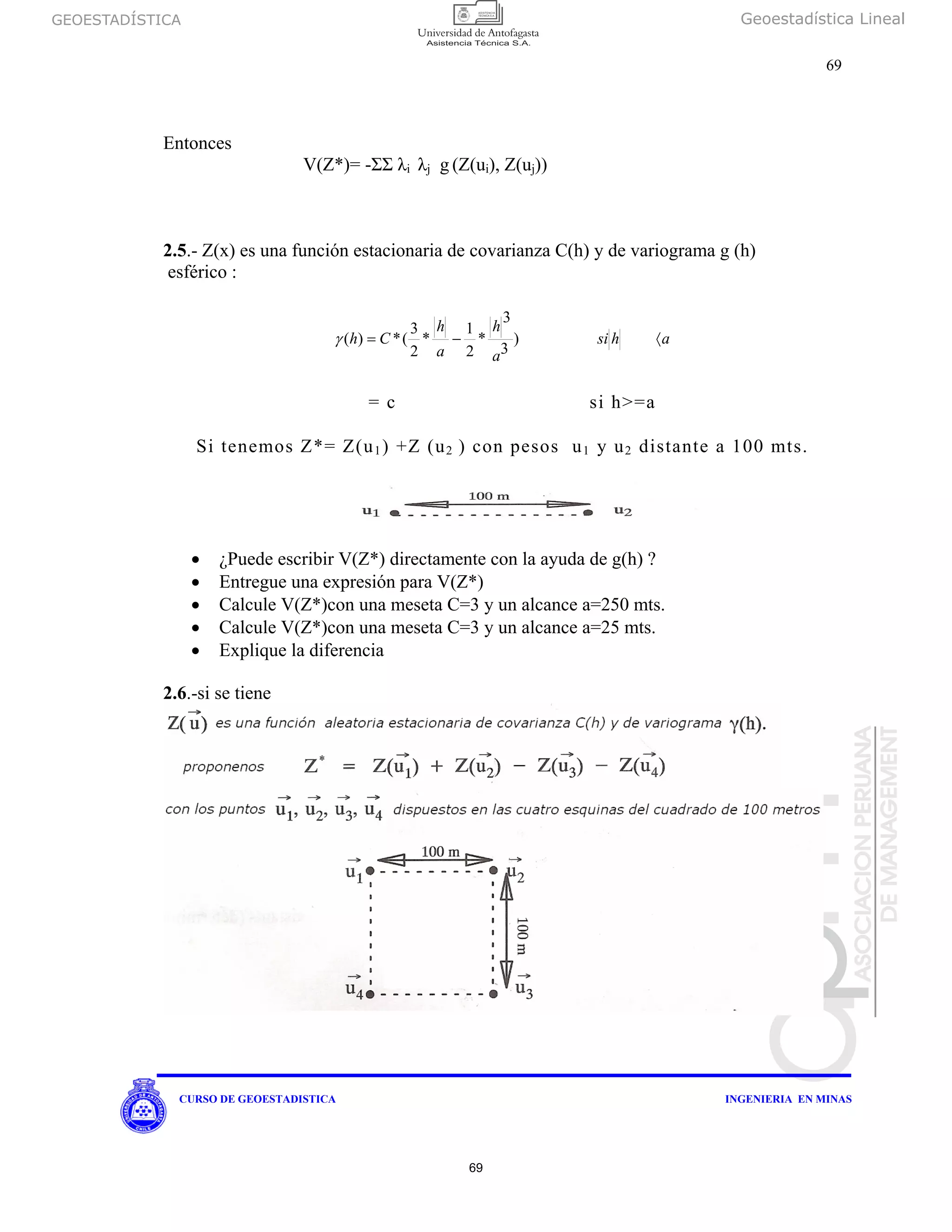 GEOESTADÍSTICA Geoestadística Lineal
69
CURSO DE GEOESTADISTICA INGENIERIA EN MINAS
Entonces
V(Z*)= -ΣΣ λi λj g (Z(ui), Z(uj))
2.5.- Z(x) es una función estacionaria de covarianza C(h) y de variograma g (h)
esférico :
ahsi
a
h
a
h
Ch 〈−= )
3
3
*
2
1
*
2
3
(*)(γ
= c si h>=a
Si tenemos Z*= Z(u1) +Z (u2 ) con pesos u1 y u2 distante a 100 mts.
• ¿Puede escribir V(Z*) directamente con la ayuda de g(h) ?
• Entregue una expresión para V(Z*)
• Calcule V(Z*)con una meseta C=3 y un alcance a=250 mts.
• Calcule V(Z*)con una meseta C=3 y un alcance a=25 mts.
• Explique la diferencia
2.6.-si se tiene
69
 