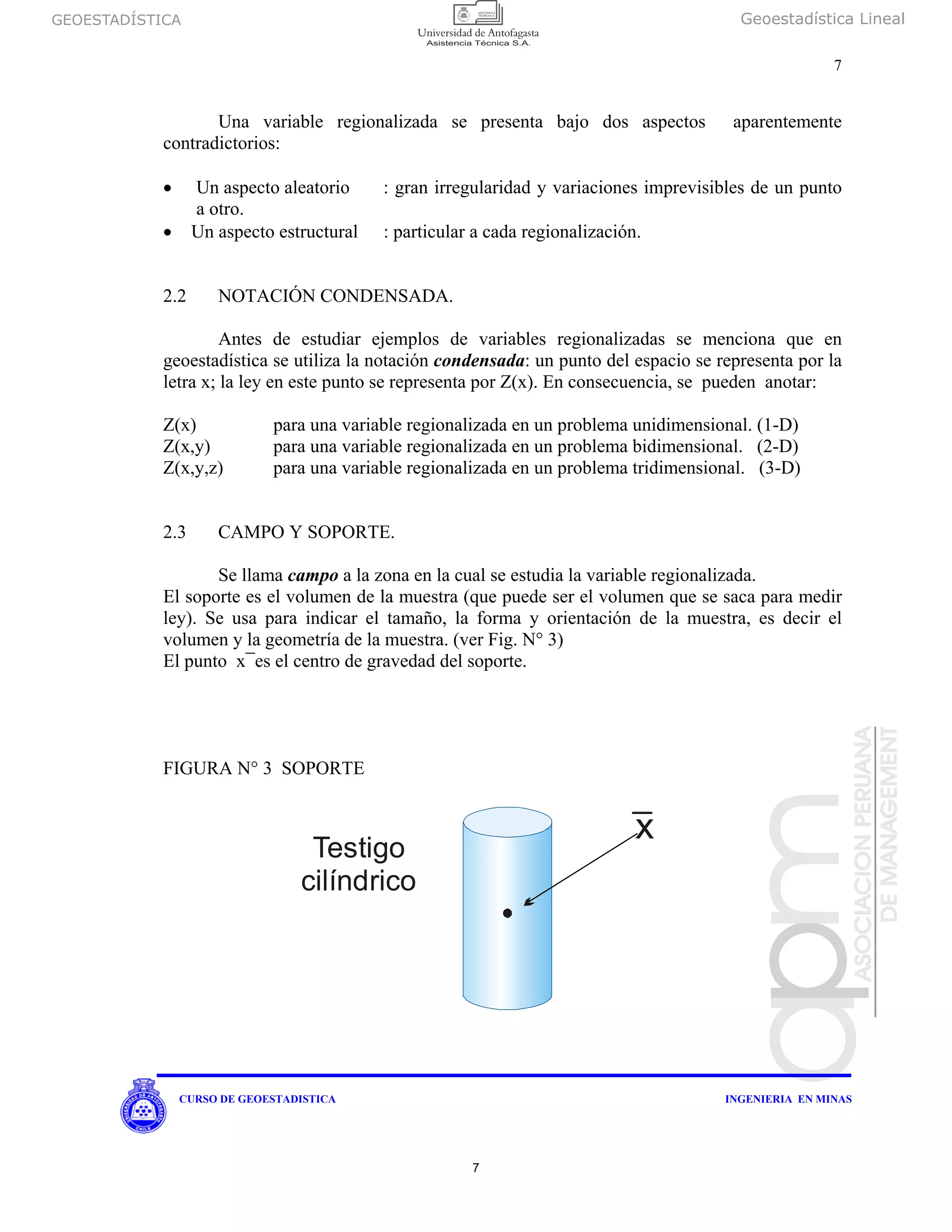 GEOESTADÍSTICA Geoestadística Lineal
7
CURSO DE GEOESTADISTICA INGENIERIA EN MINAS
Una variable regionalizada se presenta bajo dos aspectos aparentemente
contradictorios:
• Un aspecto aleatorio : gran irregularidad y variaciones imprevisibles de un punto
a otro.
• Un aspecto estructural : particular a cada regionalización.
2.2 NOTACIÓN CONDENSADA.
Antes de estudiar ejemplos de variables regionalizadas se menciona que en
geoestadística se utiliza la notación condensada: un punto del espacio se representa por la
letra x; la ley en este punto se representa por Z(x). En consecuencia, se pueden anotar:
Z(x) para una variable regionalizada en un problema unidimensional. (1-D)
Z(x,y) para una variable regionalizada en un problema bidimensional. (2-D)
Z(x,y,z) para una variable regionalizada en un problema tridimensional. (3-D)
2.3 CAMPO Y SOPORTE.
Se llama campo a la zona en la cual se estudia la variable regionalizada.
El soporte es el volumen de la muestra (que puede ser el volumen que se saca para medir
ley). Se usa para indicar el tamaño, la forma y orientación de la muestra, es decir el
volumen y la geometría de la muestra. (ver Fig. N° 3)
El punto x¯es el centro de gravedad del soporte.
FIGURA N° 3 SOPORTE
Testigo
cilíndrico
x
7
 