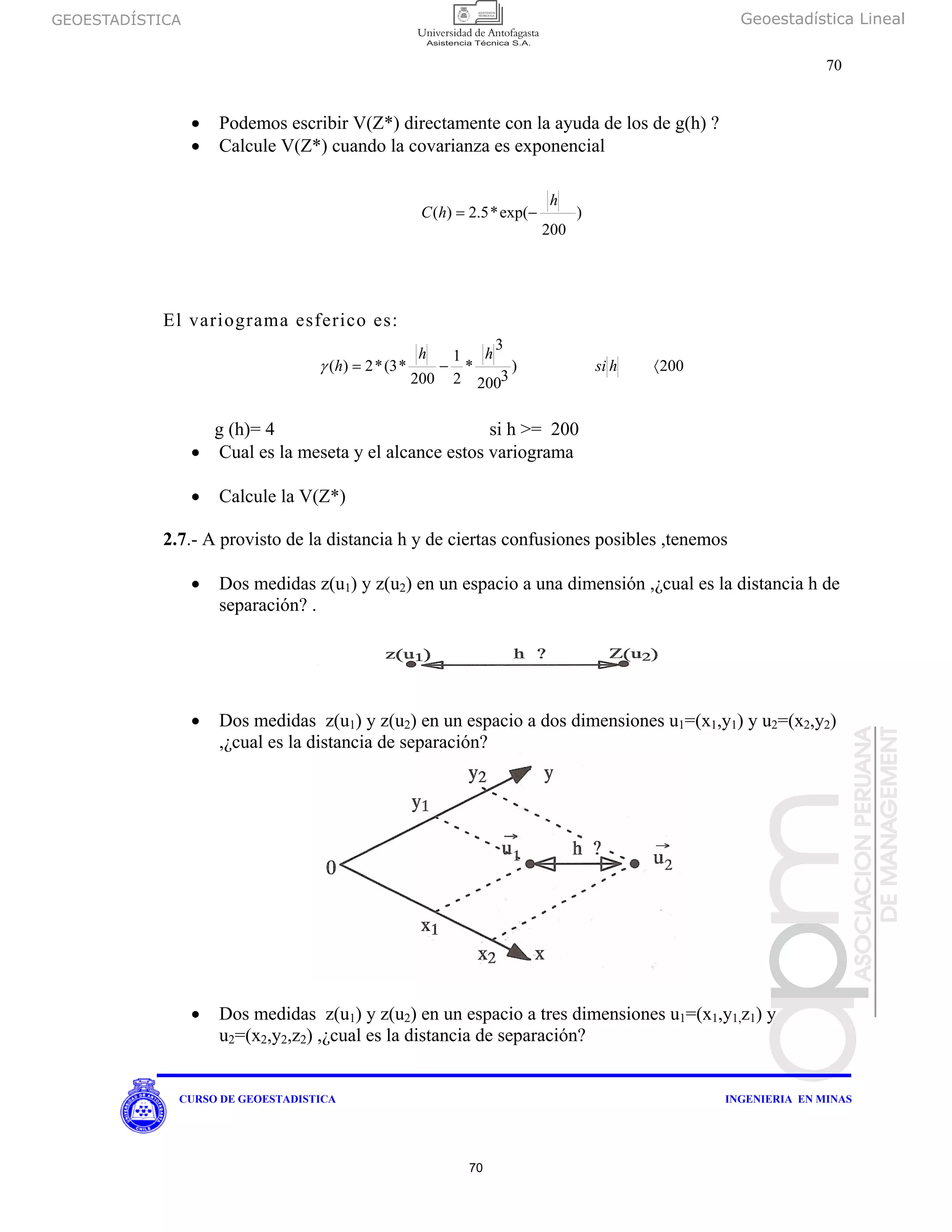 GEOESTADÍSTICA Geoestadística Lineal
70
CURSO DE GEOESTADISTICA INGENIERIA EN MINAS
• Podemos escribir V(Z*) directamente con la ayuda de los de g(h) ?
• Calcule V(Z*) cuando la covarianza es exponencial
)
200
exp(*5.2)(
h
hC −=
El variograma esferico es:
200)
3200
3
*
2
1
200
*3(*2)( 〈−= hsi
hh
hγ
g (h)= 4 si h >= 200
• Cual es la meseta y el alcance estos variograma
• Calcule la V(Z*)
2.7.- A provisto de la distancia h y de ciertas confusiones posibles ,tenemos
• Dos medidas z(u1) y z(u2) en un espacio a una dimensión ,¿cual es la distancia h de
separación? .
• Dos medidas z(u1) y z(u2) en un espacio a dos dimensiones u1=(x1,y1) y u2=(x2,y2)
,¿cual es la distancia de separación?
• Dos medidas z(u1) y z(u2) en un espacio a tres dimensiones u1=(x1,y1,z1) y
u2=(x2,y2,z2) ,¿cual es la distancia de separación?
70
 