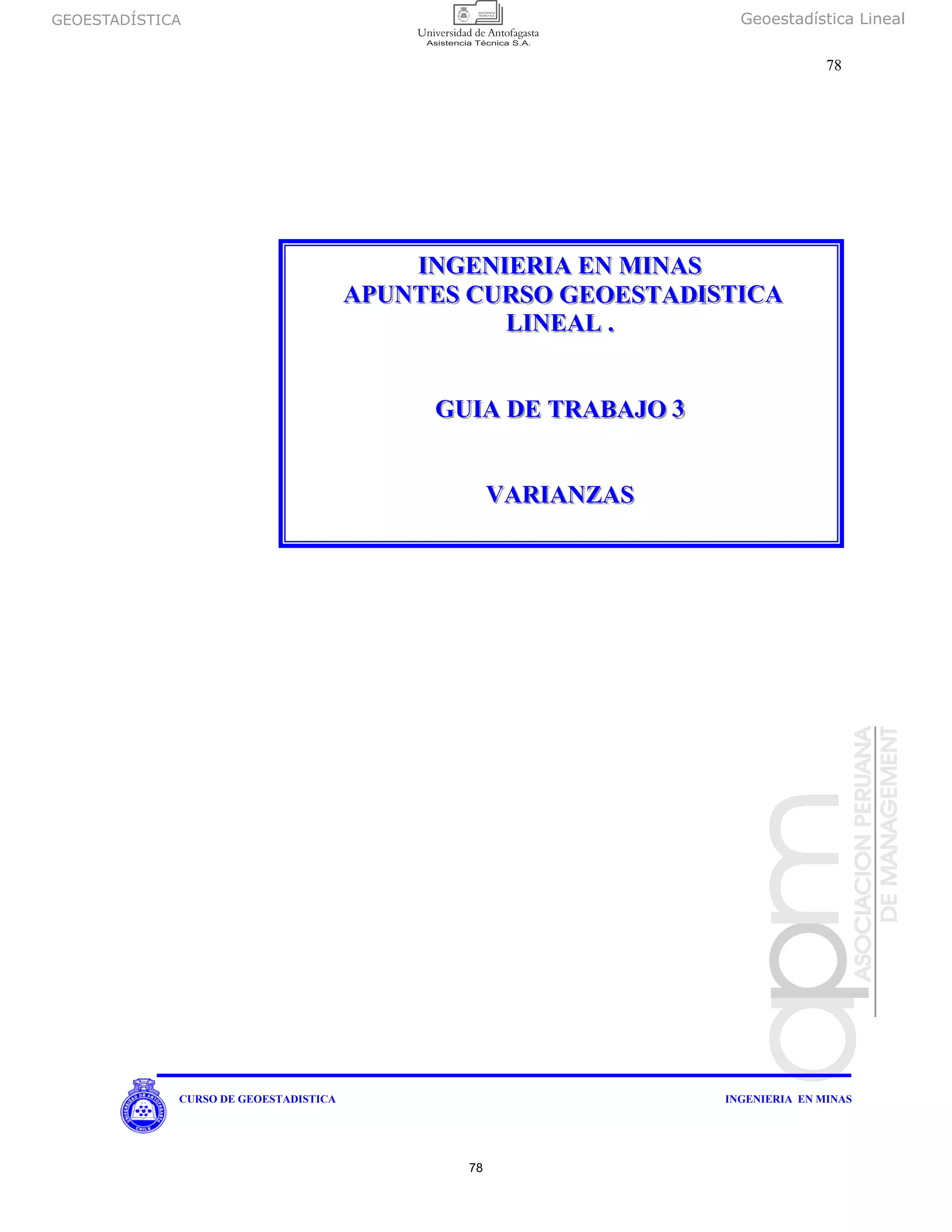 GEOESTADÍSTICA Geoestadística Lineal
78
CURSO DE GEOESTADISTICA INGENIERIA EN MINAS
IIINNNGGGEEENNNIIIEEERRRIIIAAA EEENNN MMMIIINNNAAASSS
AAAPPPUUUNNNTTTEEESSS CCCUUURRRSSSOOO GGGEEEOOOEEESSSTTTAAADDDIIISSSTTTIIICCCAAA
LLLIIINNNEEEAAALLL ...
GGGUUUIIIAAA DDDEEE TTTRRRAAABBBAAAJJJOOO 333
VVVAAARRRIIIAAANNNZZZAAASSS
78
 