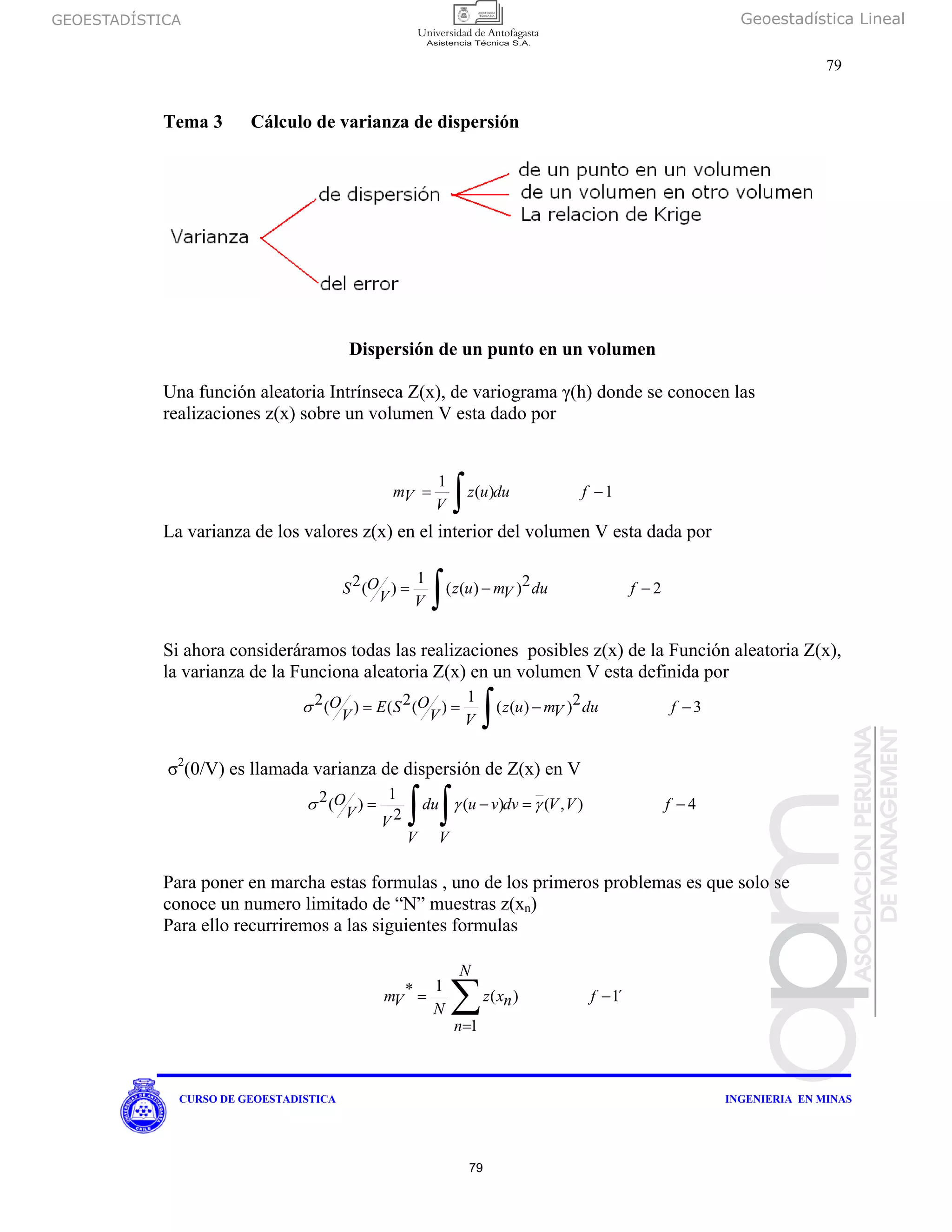 GEOESTADÍSTICA Geoestadística Lineal
79
CURSO DE GEOESTADISTICA INGENIERIA EN MINAS
Tema 3 Cálculo de varianza de dispersión
Dispersión de un punto en un volumen
Una función aleatoria Intrínseca Z(x), de variograma γ(h) donde se conocen las
realizaciones z(x) sobre un volumen V esta dado por
1)(
1
−=
∫ fduuz
V
Vm
La varianza de los valores z(x) en el interior del volumen V esta dada por
22))((
1
)(2 −−=
∫ fduVmuz
VV
OS
Si ahora consideráramos todas las realizaciones posibles z(x) de la Función aleatoria Z(x),
la varianza de la Funciona aleatoria Z(x) en un volumen V esta definida por
32))((
1
)(2()(2 −−==
∫ fduVmuz
VV
OSE
V
Oσ
σ2
(0/V) es llamada varianza de dispersión de Z(x) en V
4),()(
2
1
)(2 −=−=
∫∫ fVVdv
V
vu
V
du
V
V
O γγσ
Para poner en marcha estas formulas , uno de los primeros problemas es que solo se
conoce un numero limitado de “N” muestras z(xn)
Para ello recurriremos a las siguientes formulas
´1
1
)(
1* −
=
=
∑ f
N
n
nxz
N
Vm
79
 