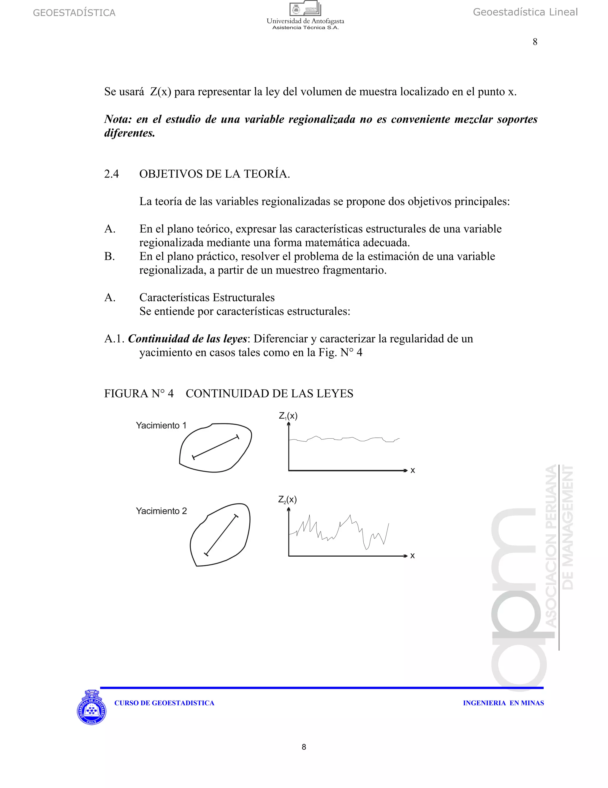 GEOESTADÍSTICA Geoestadística Lineal
8
CURSO DE GEOESTADISTICA INGENIERIA EN MINAS
Se usará Z(x) para representar la ley del volumen de muestra localizado en el punto x.
Nota: en el estudio de una variable regionalizada no es conveniente mezclar soportes
diferentes.
2.4 OBJETIVOS DE LA TEORÍA.
La teoría de las variables regionalizadas se propone dos objetivos principales:
A. En el plano teórico, expresar las características estructurales de una variable
regionalizada mediante una forma matemática adecuada.
B. En el plano práctico, resolver el problema de la estimación de una variable
regionalizada, a partir de un muestreo fragmentario.
A. Características Estructurales
Se entiende por características estructurales:
A.1. Continuidad de las leyes: Diferenciar y caracterizar la regularidad de un
yacimiento en casos tales como en la Fig. N° 4
FIGURA N° 4 CONTINUIDAD DE LAS LEYES
Yacimiento 1
Z (x)1
x
Z (x)2
x
Yacimiento 2
8
 