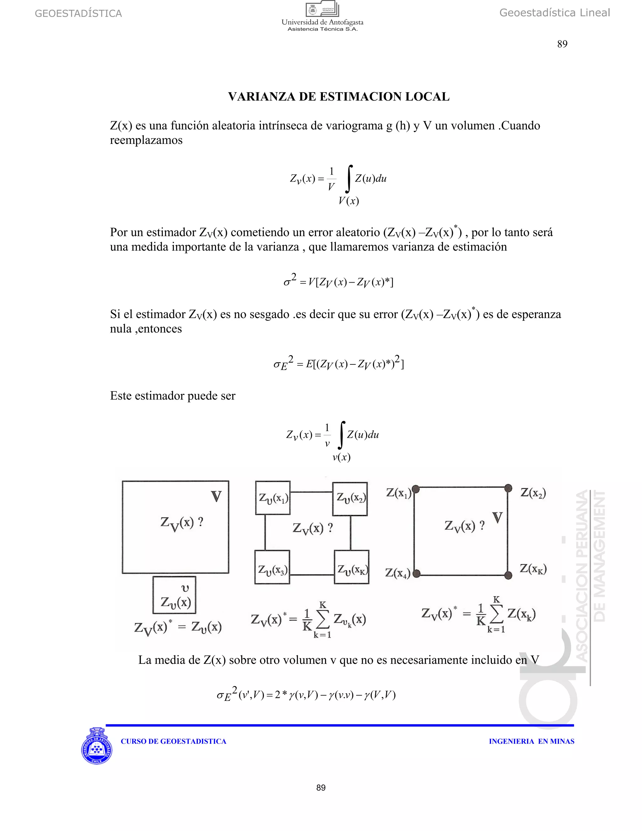 GEOESTADÍSTICA Geoestadística Lineal
89
CURSO DE GEOESTADISTICA INGENIERIA EN MINAS
VARIANZA DE ESTIMACION LOCAL
Z(x) es una función aleatoria intrínseca de variograma g (h) y V un volumen .Cuando
reemplazamos
∫=
)(
)(
1
)(
xV
duuZ
V
xvZ
Por un estimador ZV(x) cometiendo un error aleatorio (ZV(x) –ZV(x)*
) , por lo tanto será
una medida importante de la varianza , que llamaremos varianza de estimación
)*]()([2 xVZxVZV −=σ
Si el estimador ZV(x) es no sesgado .es decir que su error (ZV(x) –ZV(x)*
) es de esperanza
nula ,entonces
]2)*)()([(2 xVZxVZEE −=σ
Este estimador puede ser
La media de Z(x) sobre otro volumen v que no es necesariamente incluido en V
∫=
)(
)(
1
)(
xv
duuZ
v
xvZ
),().(),(*2),'(2 VVvvVvVvE γγγσ −−=
89
 