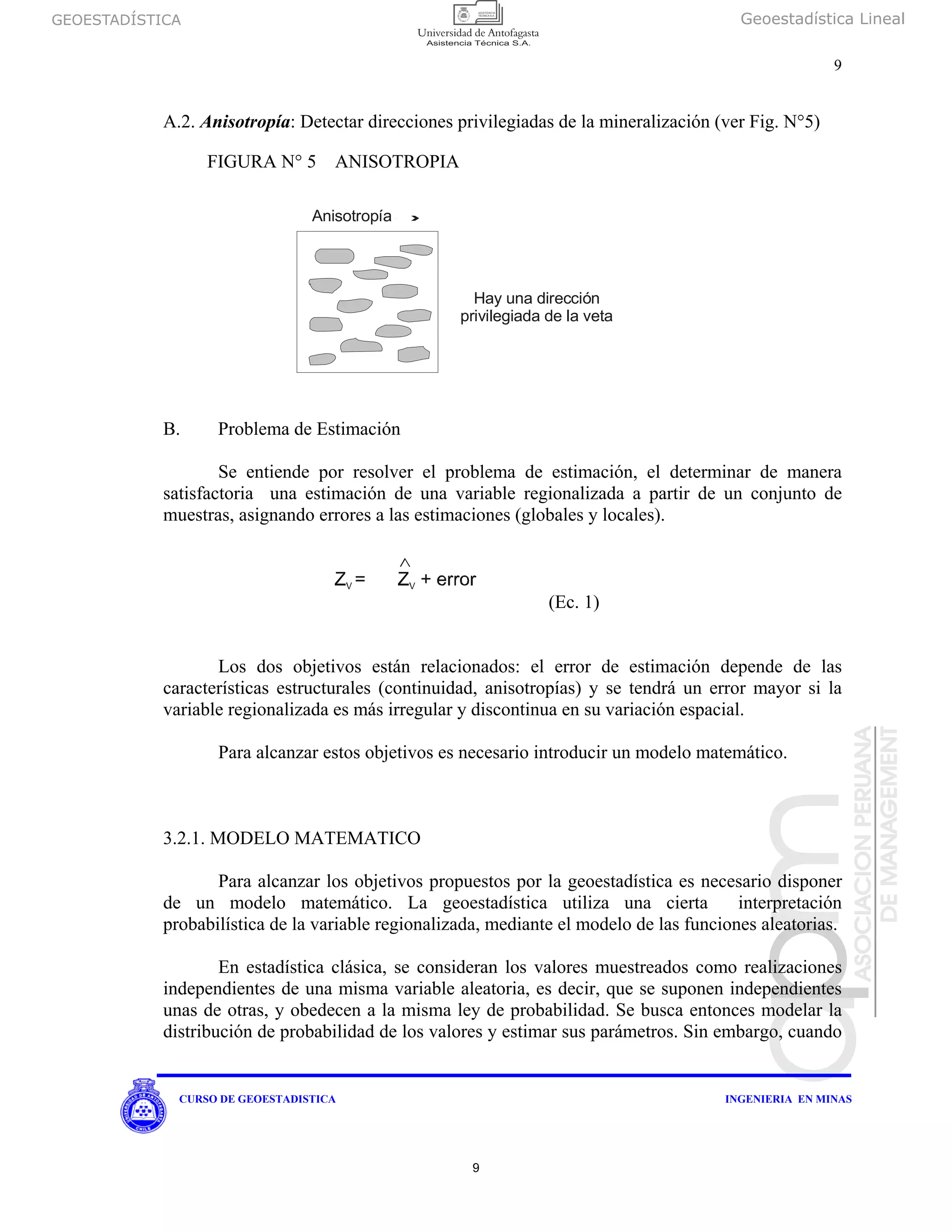 GEOESTADÍSTICA Geoestadística Lineal
9
CURSO DE GEOESTADISTICA INGENIERIA EN MINAS
A.2. Anisotropía: Detectar direcciones privilegiadas de la mineralización (ver Fig. N°5)
B. Problema de Estimación
Se entiende por resolver el problema de estimación, el determinar de manera
satisfactoria una estimación de una variable regionalizada a partir de un conjunto de
muestras, asignando errores a las estimaciones (globales y locales).
(Ec. 1)
Los dos objetivos están relacionados: el error de estimación depende de las
características estructurales (continuidad, anisotropías) y se tendrá un error mayor si la
variable regionalizada es más irregular y discontinua en su variación espacial.
Para alcanzar estos objetivos es necesario introducir un modelo matemático.
3.2.1. MODELO MATEMATICO
Para alcanzar los objetivos propuestos por la geoestadística es necesario disponer
de un modelo matemático. La geoestadística utiliza una cierta interpretación
probabilística de la variable regionalizada, mediante el modelo de las funciones aleatorias.
En estadística clásica, se consideran los valores muestreados como realizaciones
independientes de una misma variable aleatoria, es decir, que se suponen independientes
unas de otras, y obedecen a la misma ley de probabilidad. Se busca entonces modelar la
distribución de probabilidad de los valores y estimar sus parámetros. Sin embargo, cuando
Anisotropía
Hay una dirección
privilegiada de la veta
FIGURA N° 5 ANISOTROPIA
9
 