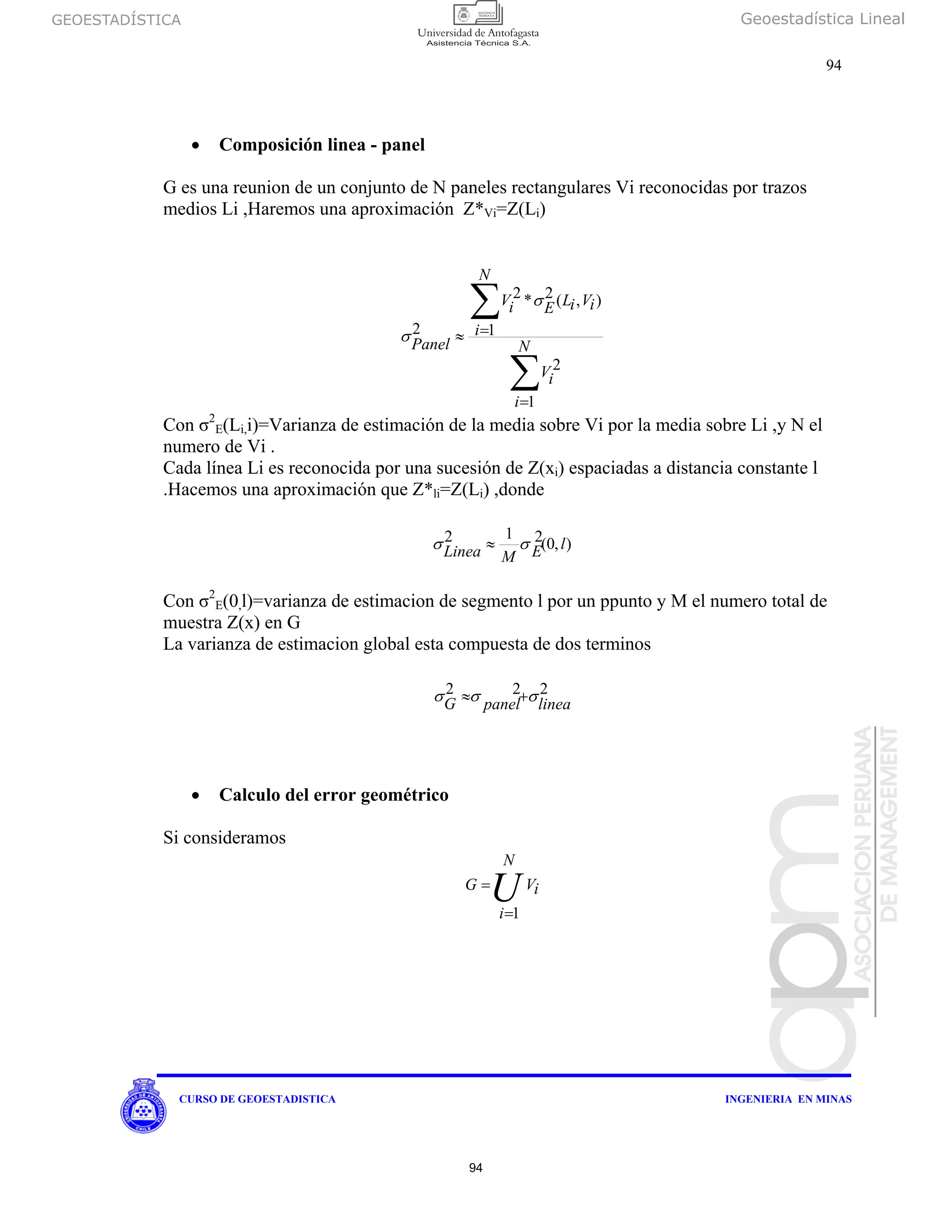 GEOESTADÍSTICA Geoestadística Lineal
94
CURSO DE GEOESTADISTICA INGENIERIA EN MINAS
• Composición linea - panel
G es una reunion de un conjunto de N paneles rectangulares Vi reconocidas por trazos
medios Li ,Haremos una aproximación Z*Vi=Z(Li)
∑
∑
=
=≈
N
i
iV
N
i
iViLEiV
Panel
1
2
1
),(2*2
2
σ
σ
Con σ2
E(Li,i)=Varianza de estimación de la media sobre Vi por la media sobre Li ,y N el
numero de Vi .
Cada línea Li es reconocida por una sucesión de Z(xi) espaciadas a distancia constante l
.Hacemos una aproximación que Z*li=Z(Li) ,donde
),0(212 lEMLinea σσ ≈
Con σ2
E(0,l)=varianza de estimacion de segmento l por un ppunto y M el numero total de
muestra Z(x) en G
La varianza de estimacion global esta compuesta de dos terminos
222
lineapanelG σσσ +≈
• Calculo del error geométrico
Si consideramos
iV
N
i
G
U1=
=
94
 