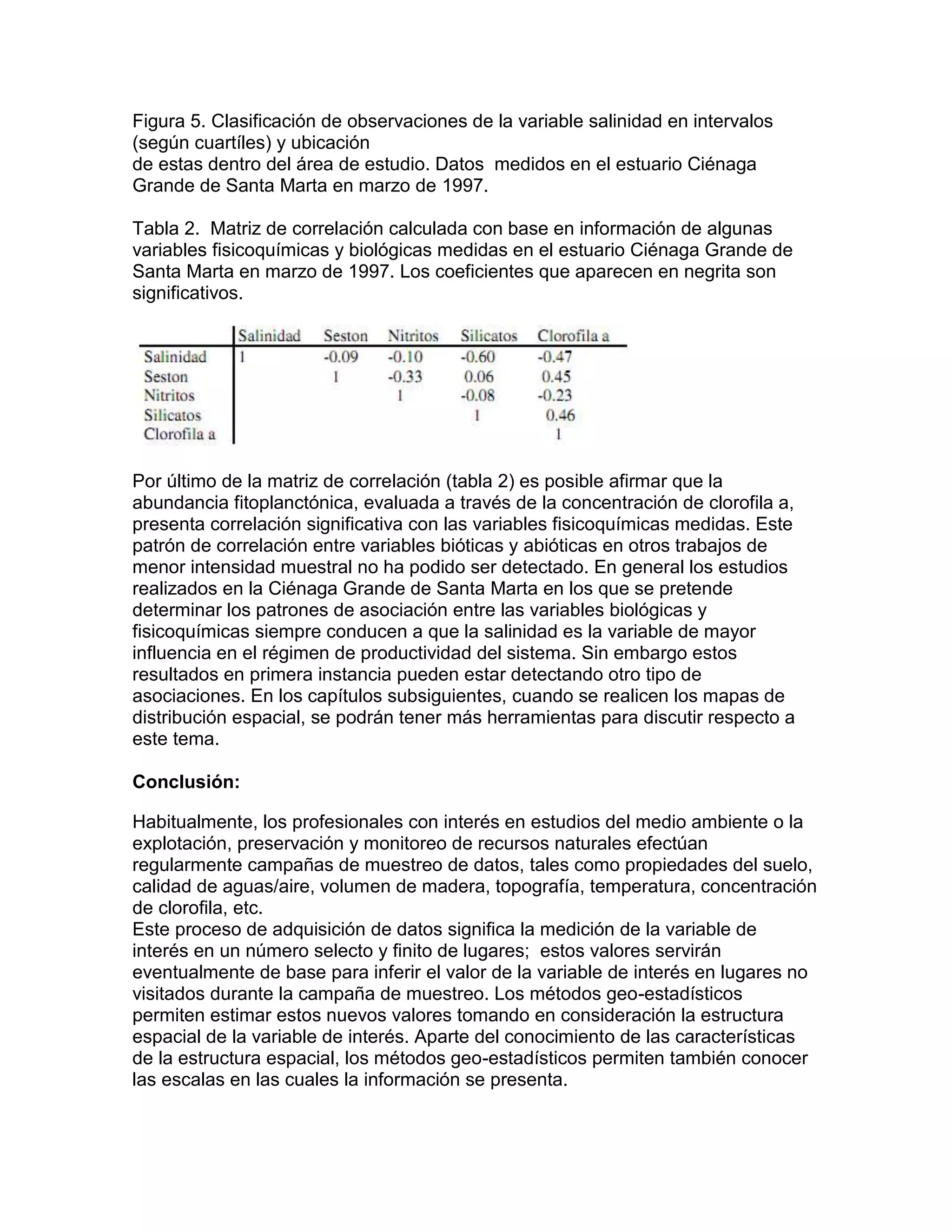 Figura 5. Clasificación de observaciones de la variable salinidad en intervalos
(según cuartíles) y ubicación
de estas dentro del área de estudio. Datos medidos en el estuario Ciénaga
Grande de Santa Marta en marzo de 1997.

Tabla 2. Matriz de correlación calculada con base en información de algunas
variables fisicoquímicas y biológicas medidas en el estuario Ciénaga Grande de
Santa Marta en marzo de 1997. Los coeficientes que aparecen en negrita son
significativos.




Por último de la matriz de correlación (tabla 2) es posible afirmar que la
abundancia fitoplanctónica, evaluada a través de la concentración de clorofila a,
presenta correlación significativa con las variables fisicoquímicas medidas. Este
patrón de correlación entre variables bióticas y abióticas en otros trabajos de
menor intensidad muestral no ha podido ser detectado. En general los estudios
realizados en la Ciénaga Grande de Santa Marta en los que se pretende
determinar los patrones de asociación entre las variables biológicas y
fisicoquímicas siempre conducen a que la salinidad es la variable de mayor
influencia en el régimen de productividad del sistema. Sin embargo estos
resultados en primera instancia pueden estar detectando otro tipo de
asociaciones. En los capítulos subsiguientes, cuando se realicen los mapas de
distribución espacial, se podrán tener más herramientas para discutir respecto a
este tema.

Conclusión:

Habitualmente, los profesionales con interés en estudios del medio ambiente o la
explotación, preservación y monitoreo de recursos naturales efectúan
regularmente campañas de muestreo de datos, tales como propiedades del suelo,
calidad de aguas/aire, volumen de madera, topografía, temperatura, concentración
de cloroﬁla, etc.
Este proceso de adquisición de datos signiﬁca la medición de la variable de
interés en un número selecto y ﬁnito de lugares; estos valores servirán
eventualmente de base para inferir el valor de la variable de interés en lugares no
visitados durante la campaña de muestreo. Los métodos geo-estadísticos
permiten estimar estos nuevos valores tomando en consideración la estructura
espacial de la variable de interés. Aparte del conocimiento de las características
de la estructura espacial, los métodos geo-estadísticos permiten también conocer
las escalas en las cuales la información se presenta.
 