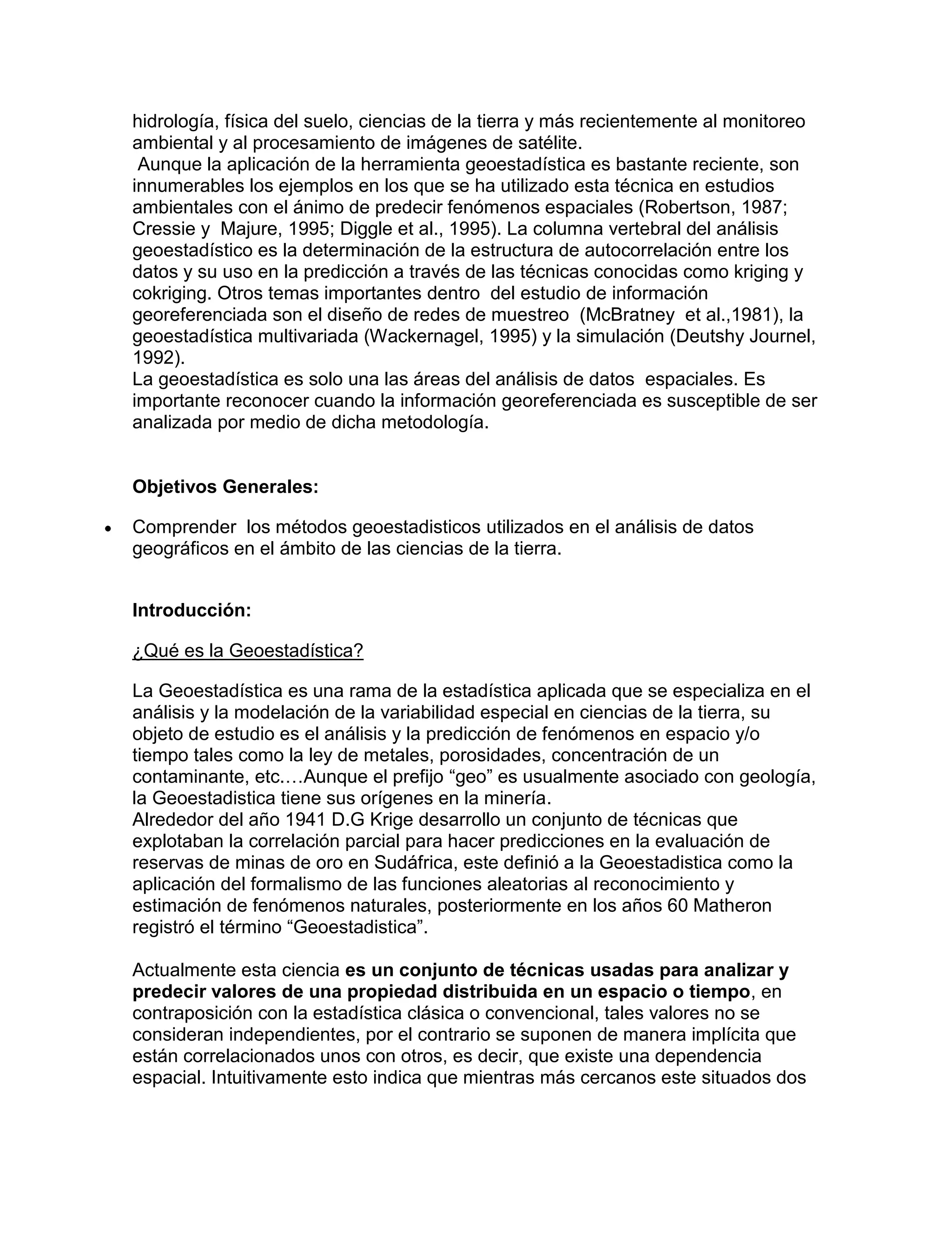 hidrología, física del suelo, ciencias de la tierra y más recientemente al monitoreo
ambiental y al procesamiento de imágenes de satélite.
 Aunque la aplicación de la herramienta geoestadística es bastante reciente, son
innumerables los ejemplos en los que se ha utilizado esta técnica en estudios
ambientales con el ánimo de predecir fenómenos espaciales (Robertson, 1987;
Cressie y Majure, 1995; Diggle et al., 1995). La columna vertebral del análisis
geoestadístico es la determinación de la estructura de autocorrelación entre los
datos y su uso en la predicción a través de las técnicas conocidas como kriging y
cokriging. Otros temas importantes dentro del estudio de información
georeferenciada son el diseño de redes de muestreo (McBratney et al.,1981), la
geoestadística multivariada (Wackernagel, 1995) y la simulación (Deutshy Journel,
1992).
La geoestadística es solo una las áreas del análisis de datos espaciales. Es
importante reconocer cuando la información georeferenciada es susceptible de ser
analizada por medio de dicha metodología.


Objetivos Generales:

Comprender los métodos geoestadisticos utilizados en el análisis de datos
geográficos en el ámbito de las ciencias de la tierra.


Introducción:

¿Qué es la Geoestadística?

La Geoestadística es una rama de la estadística aplicada que se especializa en el
análisis y la modelación de la variabilidad especial en ciencias de la tierra, su
objeto de estudio es el análisis y la predicción de fenómenos en espacio y/o
tiempo tales como la ley de metales, porosidades, concentración de un
contaminante, etc.…Aunque el prefijo “geo” es usualmente asociado con geología,
la Geoestadistica tiene sus orígenes en la minería.
Alrededor del año 1941 D.G Krige desarrollo un conjunto de técnicas que
explotaban la correlación parcial para hacer predicciones en la evaluación de
reservas de minas de oro en Sudáfrica, este definió a la Geoestadistica como la
aplicación del formalismo de las funciones aleatorias al reconocimiento y
estimación de fenómenos naturales, posteriormente en los años 60 Matheron
registró el término “Geoestadistica”.

Actualmente esta ciencia es un conjunto de técnicas usadas para analizar y
predecir valores de una propiedad distribuida en un espacio o tiempo, en
contraposición con la estadística clásica o convencional, tales valores no se
consideran independientes, por el contrario se suponen de manera implícita que
están correlacionados unos con otros, es decir, que existe una dependencia
espacial. Intuitivamente esto indica que mientras más cercanos este situados dos
 