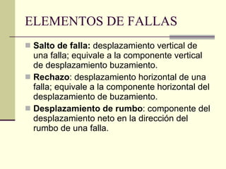 ELEMENTOS DE FALLAS Salto de falla:  desplazamiento vertical de una falla; equivale a la componente vertical de desplazamiento buzamiento.  Rechazo : desplazamiento horizontal de una falla; equivale a la componente horizontal del desplazamiento de buzamiento.  Desplazamiento de rumbo : componente del desplazamiento neto en la dirección del rumbo de una falla.  