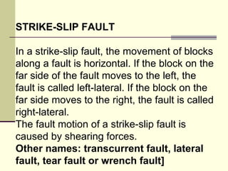 STRIKE-SLIP FAULT In a strike-slip fault, the movement of blocks along a fault is horizontal. If the block on the far side of the fault moves to the left, the fault is called left-lateral. If the block on the far side moves to the right, the fault is called right-lateral.  The fault motion of a strike-slip fault is caused by shearing forces.  Other names: transcurrent fault, lateral fault, tear fault or wrench fault] 