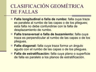 CLASIFICACIÓN GEOMÉTRICA DE FALLAS   Falla longitudinal o falla de rumbo:  falla cuya traza es paralela al rumbo de las capas o de los pliegues; esta falla no debe confundirse con la falla de desplazamiento de rumbo.   Falla transversal o falla de buzamiento:  falla cuya traza es perpendicular al rumbo de las capas o de los pliegues. Falla diagonal:  falla cuya traza forma un ángulo agudo   con el rumbo de las capas o de los pliegues. Falla de estratificación:  falla cuya plano o superficie de falla es paralelo a los planos de estratificación.  
