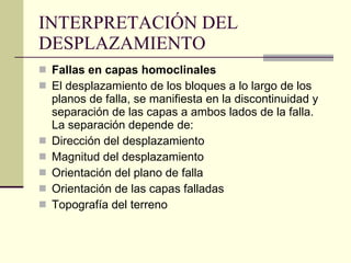 INTERPRETACIÓN DEL DESPLAZAMIENTO  Fallas en capas homoclinales El desplazamiento de los bloques a lo largo de los planos de falla, se manifiesta en la discontinuidad y separación de las capas a ambos lados de la falla. La separación depende de:  Dirección del desplazamiento Magnitud del desplazamiento Orientación del plano de falla Orientación de las capas falladas Topografía del terreno 