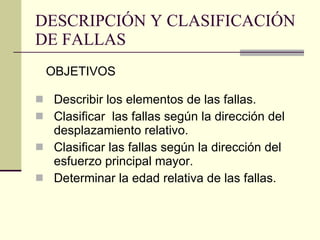 DESCRIPCIÓN Y CLASIFICACIÓN DE FALLAS Describir los elementos de las fallas. Clasificar  las fallas según la dirección del desplazamiento relativo. Clasificar las fallas según la dirección del esfuerzo principal mayor. Determinar la edad relativa de las fallas. OBJETIVOS 