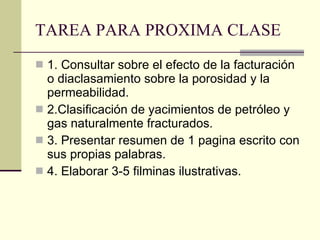 TAREA PARA PROXIMA CLASE 1. Consultar sobre el efecto de la facturación o diaclasamiento sobre la porosidad y la permeabilidad. 2.Clasificación de yacimientos de petróleo y gas naturalmente fracturados.  3. Presentar resumen de 1 pagina escrito con sus propias palabras. 4. Elaborar 3-5 filminas ilustrativas. 