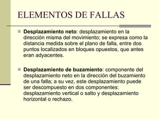 ELEMENTOS DE FALLAS Desplazamiento neto : desplazamiento en la dirección misma del movimiento; se expresa como la distancia medida sobre el plano de falla, entre dos puntos localizados en bloques opuestos, que antes eran adyacentes. Desplazamiento de buzamiento : componente del desplazamiento neto en la dirección del buzamiento de una falla; a su vez, este desplazamiento puede ser descompuesto en dos componentes: desplazamiento vertical o salto y desplazamiento horizontal o rechazo.  