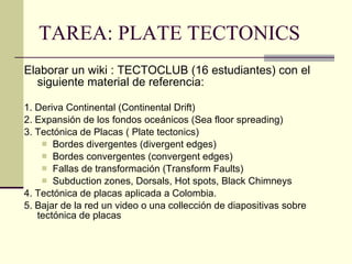TAREA: PLATE TECTONICS Elaborar un wiki : TECTOCLUB (16 estudiantes) con el siguiente material de referencia: 1. Deriva Continental (Continental Drift) 2. Expansión de los fondos oceánicos (Sea floor spreading) 3. Tectónica de Placas ( Plate tectonics) Bordes divergentes (divergent edges) Bordes convergentes (convergent edges) Fallas de transformación (Transform Faults) Subduction zones, Dorsals, Hot spots, Black Chimneys 4. Tectónica de placas aplicada a Colombia. 5. Bajar de la red un video o una collección de diapositivas sobre tectónica de placas 