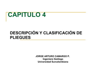 CAPITULO 4 DESCRIPCIÓN Y CLASIFICACIÓN DE PLIEGUES JORGE ARTURO CAMARGO P.  Ingeniero Geólogo Universidad Surcolombiana 