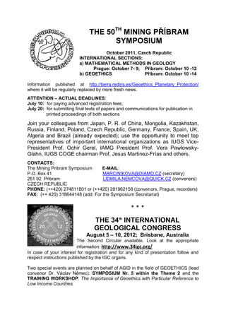 THE 50TH MINING PŘÍBRAM
                                     SYMPOSIUM
                                     October 2011, Czech Republic
                          INTERNATIONAL SECTIONS:
                          a) MATHEMATICAL METHODS IN GEOLOGY
                                Prague: October 7- 9; Příbram: October 10 -12
                          b) GEOETHICS                Příbram: October 10 -14

Information published at http://tierra.rediris.es/Geoethics_Planetary_Protection/
where it will be regularly replaced by more fresh news.
ATTENTION – ACTUAL DEADLINES:
July 10: for paying advanced registration fees;
July 20: for submitting final texts of papers and communications for publication in
         printed proceedings of both sections

Join your colleagues from Japan, P. R. of China, Mongolia, Kazakhstan,
Russia, Finland, Poland, Czech Republic, Germany, France, Spain, UK,
Algeria and Brazil (already expected); use the opportunity to meet top
representatives of important international organizations as IUGS Vice-
President Prof. Ochir Gerel, IAMG President Prof. Vera Pawlowsky-
Glahn, IUGS COGE chairman Prof. Jesus Martinez-Frías and others.
CONTACTS:
The Mining Pribram Symposium      E-MAIL:
P.O. Box 41                       MARCINIKOVA@DIAMO.CZ (secretary)
261 92 Pribram                    LIDMILA.NEMCOVA@QUICK.CZ (convenors)
CZECH REPUBLIC
PHONE: (++420) 274811801 or (++420) 281962158 (convenors, Prague, recorders)
FAX: (++ 420) 318644148 (add: For the Symposium Secretariat)


                                                    ***
                                 THE 34th INTERNATIONAL
                                 GEOLOGICAL CONGRESS
                             August 5 – 10, 2012; Brisbane, Australia
                         The Second Circular available. Look at the appropriate
                         information: http://www.34igc.org/
In case of your interest for registration and for any kind of presentation follow and
respect instructions published by the IGC organs.

Two special events are planned on behalf of AGID in the field of GEOETHICS (lead
convenor Dr. Václav Němec): SYMPOSIUM Nr. 5 within the Theme 2 and the
TRAINING WORKSHOP: The Importance of Geoethics with Particular Reference to
Low Income Countries.
 