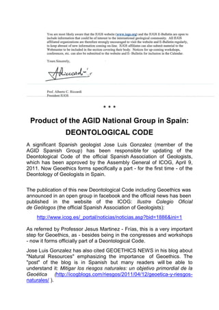 ***
 Product of the AGID National Group in Spain:
                 DEONTOLOGICAL CODE
A significant Spanish geologist Jose Luis Gonzalez (member of the
AGID Spanish Group) has been responsible for updating of the
Deontological Code of the official Spanish Association of Geologists,
which has been approved by the Assembly General of ICOG, April 9,
2011. Now Geoethics forms specifically a part - for the first time - of the
Deontology of Geologists in Spain.


The publication of this new Deontological Code including Geoethics was
announced in an open group in facebook and the official news has been
published in the website of the ICOG: Ilustre Colegio Oficial
de Geólogos (the official Spanish Association of Geologists):
    http://www.icog.es/_portal/noticias/noticias.asp?bid=1886&ini=1

As referred by Professor Jesus Martinez - Frías, this is a very important
step for Geoethics, as - besides being in the congresses and workshops
- now it forms officially part of a Deontological Code.
Jose Luis Gonzalez has also cited GEOETHICS NEWS in his blog about
"Natural Resources" emphasizing the importance of Geoethics. The
"post" of the blog is in Spanish but many readers will be able to
understand it: Mitigar los riesgos naturales: un objetivo primordial de la
Geoética (http://icogblogs.com/riesgos/2011/04/12/geoetica-y-riesgos-
naturales/ ).
 
