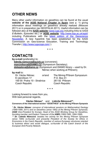 OTHER NEWS
Many other useful information on geoethics can be found at the usual
website of the AGID National Chapter in Spain (see p. 1) giving
information about meetings on geoethics already realized (Moscow
2011) or in preparation (as GEOITALIA 2011). Useful information can be
followed also at the IUGS website (www.iugs.org including links to IUGS
E-Bulletin, Episodes etc.) or AGID website: http://www.bgs.ac.uk/agid/
including Publications with the latest edition of the Geoscience
Newsletter. A new hyperlink has been established for the IUGS
Commission on Geo-science Education, Training and Technology
Transfer ( http://www.iugscoge.com/ ).

                                     ***
CONTACTS
by e-mail (preferably) to:
 lidmila.nemcova@quick.cz (conveners);
 marcinikova@DIAMO.CZ (Symposium Secretary);
 dolezalova@diamo.cz (Symposium and DIAMO library – used by Dr.
                           Němec when working at Příbram);
by mail to:
   Dr. Václav Němec        or/and  The Mining Příbram Symposium
   K rybníčkům 17                  P.O. Box 41
   100 00 Praha 10 - Strašnice     261 92 Příbram
   Czech Republic                  Czech Republic

                                     ***
Looking forward to news from you,
With best personal regards,
              Václav Němec*        and    Lidmila Němcová**,
Convenors of the international section “GEOETHICS” at the Mining Příbram Symposia

* Dr. Václav Němec: convenor of international sessions on Mathematical Geology
(1968-1999, 2011) and on Geoethics (since 1992) at the Mining Příbram Symposia;
AGID Vice-President for Europe, Head of the AGID Working Group for Geoethics,
founding member and Eastern Treasurer of the IAMG (1968-1980, 1984-1996).
** Dr. Lidmila Němcová: besides her activity for the Mining Příbram Symposia
(since 1985) co-founder and presently President of the Society for Ethics in
Economics in the Czech Republic, member of various European structures oriented
to business ethics and social dialogue, co-founder of the Czech branch of the
European Anti-Poverty Network.
 