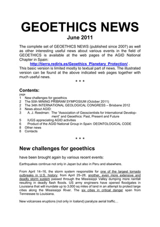 GEOETHICS NEWS
                                  June 2011
The complete set of GEOETHICS NEWS (published since 2007) as well
as other interesting useful news about various events in the field of
GEOETHICS is available at the web pages of the AGID National
Chapter in Spain:
      http://tierra.rediris.es/Geoethics_Planetary_Protection/ .
This basic version is limited mostly to textual part of news. The illustrated
version can be found at the above indicated web pages together with
much useful news.
                                        ***
Contents:
page
1   New challenges for geoethics
2   The 50th MINING PŘÍBRAM SYMPOSIUM (October 2011)
2   The 34th INTERNATIONAL GEOLOGICAL CONGRESS – Brisbane 2012
3   News about AGID:
3    A. J. Reedman: The “Association of Geoscientists for International Develop-
                      ment” and Geoethics: Past, Present and Future
5    IUGS appreciating AGID activities
6    Product of the AGID National Group in Spain: DEONTOLOGICAL CODE
8   Other news
8   Contacts

                                        ***
New challenges for geoethics
have been brought again by various recent events:
Earthquakes continue not only in Japan but also in Peru and elsewhere.

From April 14–16, the storm system responsible for one of the largest tornado
outbreaks in U.S. history; from April 25–28, another, even more extensive and
deadly storm system passed through the Mississippi Valley dumping more rainfall
resulting in deadly flash floods. US army engineers have opened floodgates in
Louisiana that will inundate up to 3,000 sq miles of land in an attempt to protect large
cities along the Mississippi River. The six cities in critical danger span from
Tennessee to Louisiana.

New volcanoes eruptions (not only in Iceland) paralyze aerial traffic…
 