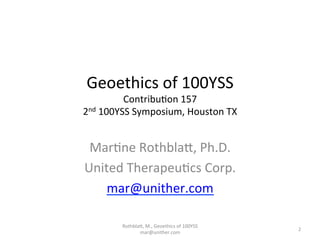 Geoethics	
  of	
  100YSS	
  
Contribu4on	
  157	
  
2nd	
  100YSS	
  Symposium,	
  Houston	
  TX	
  
	
  
Mar4ne	
  RothblaD,	
  Ph.D.	
  
United	
  Therapeu4cs	
  Corp.	
  
mar@unither.com	
  
RothblaD,	
  M.,	
  Geoethics	
  of	
  100YSS	
  
mar@unither.com	
  
2	
  
 