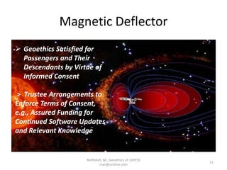 Magnetic Deflector
Rothblatt, M., Geoethics of 100YSS
mar@unither.com
11
 Geoethics Satisfied for
Passengers and Their
Descendants by Virtue of
Informed Consent
> Trustee Arrangements to
Enforce Terms of Consent,
e.g., Assured Funding for
Continued Software Updates
and Relevant Knowledge
 