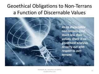 Geoethical Obligations to Non-Terrans
a Function of Discernable Values
Rothblatt, M., Geoethics of 100YSS
mar@unither.com
12
As no discernable
non-terrans exist,
much less their
values, there is no
geoethical analysis
to carry out with
respect to non-
terrans
 