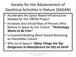 Society for the Advancement of
Geothical Activities in Nature (SAGAN)
• Accelerates the Space-Based Infrastructure
Needed for the 100YSS Project
• Increases the Critical Mass of Persons Who
Believe in Space As Our Future: “Technology
Wants to Be Free”
• Is Essential Building Block Toward Becoming
an Interstellar Culture
• Why Go to Space? Many Things Are Too
Dangerous to Manufacture (or Do) on Earth
Rothblatt, M., Geoethics of 100YSS
mar@unither.com
20
 