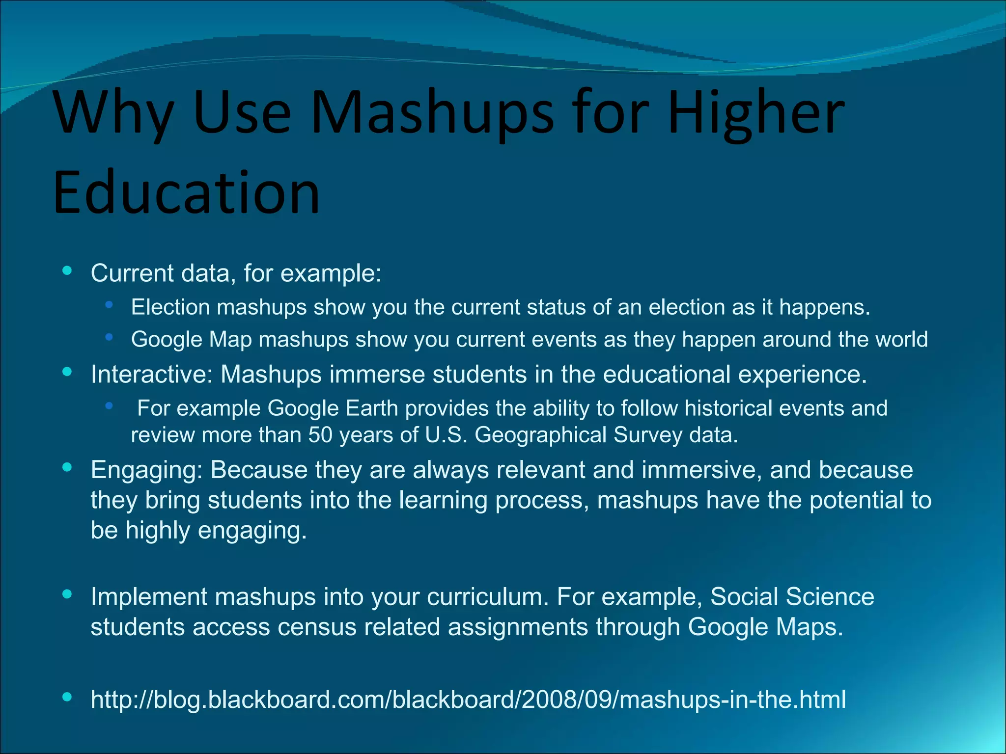 Why Use Mashups for Higher
Education
 Current data, for example:
    Election mashups show you the current status of an election as it happens.
    Google Map mashups show you current events as they happen around the world
 Interactive: Mashups immerse students in the educational experience.
       For example Google Earth provides the ability to follow historical events and
       review more than 50 years of U.S. Geographical Survey data.
 Engaging: Because they are always relevant and immersive, and because
  they bring students into the learning process, mashups have the potential to
  be highly engaging.

 Implement mashups into your curriculum. For example, Social Science
  students access census related assignments through Google Maps.

 http://blog.blackboard.com/blackboard/2008/09/mashups-in-the.html
 