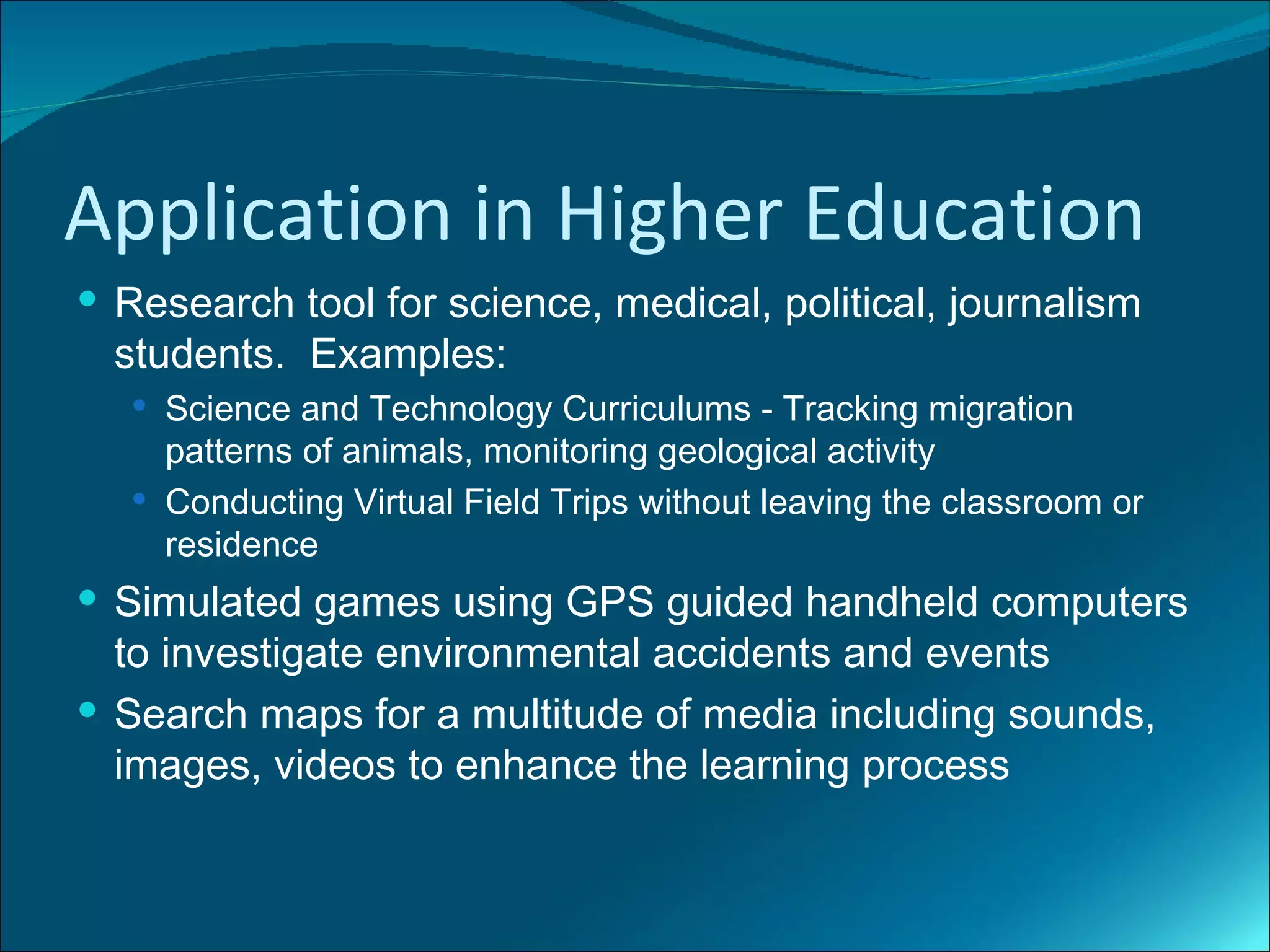 Application in Higher Education
 Research tool for science, medical, political, journalism
  students. Examples:
    Science and Technology Curriculums - Tracking migration
     patterns of animals, monitoring geological activity
    Conducting Virtual Field Trips without leaving the classroom or
     residence
 Simulated games using GPS guided handheld computers
  to investigate environmental accidents and events
 Search maps for a multitude of media including sounds,
  images, videos to enhance the learning process
 