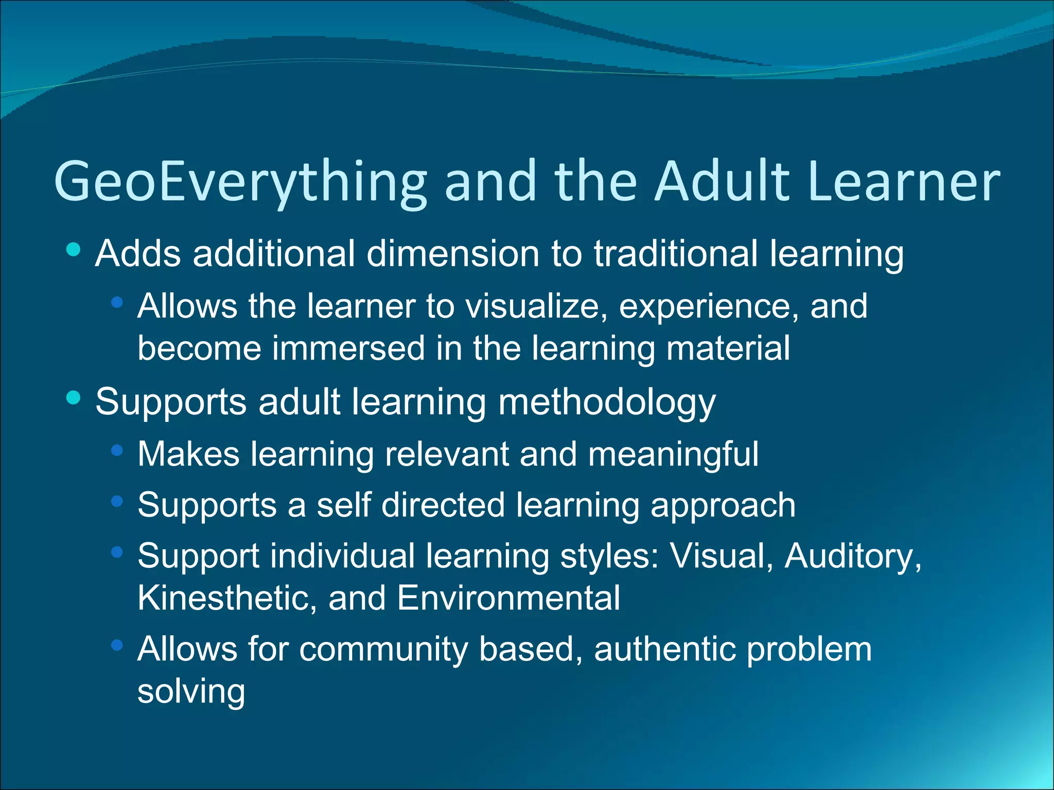 GeoEverything and the Adult Learner
 Adds additional dimension to traditional learning
    Allows the learner to visualize, experience, and
     become immersed in the learning material
 Supports adult learning methodology
   Makes learning relevant and meaningful
   Supports a self directed learning approach
   Support individual learning styles: Visual, Auditory,
    Kinesthetic, and Environmental
   Allows for community based, authentic problem
    solving
 