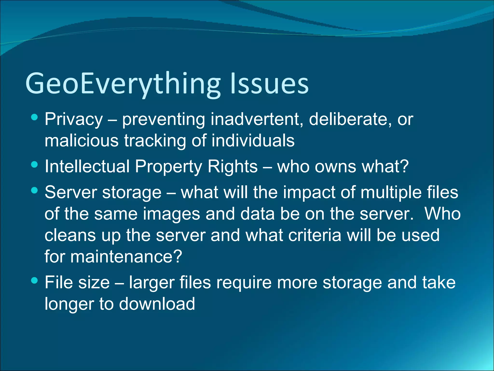 GeoEverything Issues
 Privacy – preventing inadvertent, deliberate, or
  malicious tracking of individuals
 Intellectual Property Rights – who owns what?
 Server storage – what will the impact of multiple files
  of the same images and data be on the server. Who
  cleans up the server and what criteria will be used
  for maintenance?
 File size – larger files require more storage and take
  longer to download
 