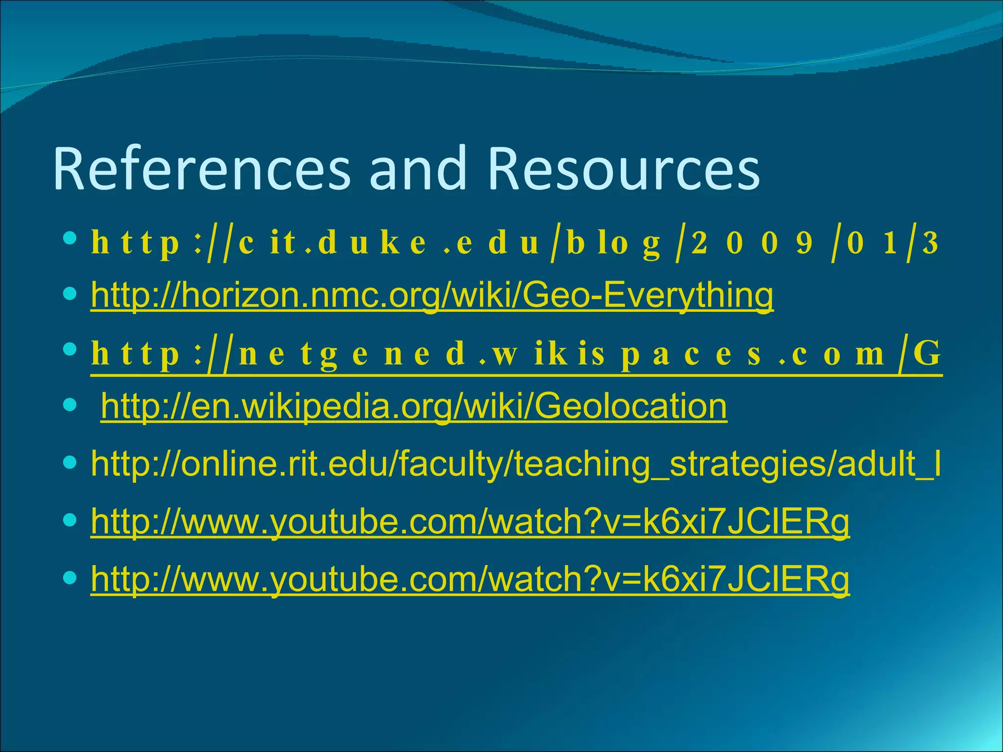 References and Resources
 h t t p :// c it . d u k e . e d u / b lo g / 2 0 0 9 / 0 1 / 3 0 /
 http://horizon.nmc.org/wiki/Geo-Everything
 h t t p :// n e t g e n e d . w ik is p a c e s . c o m / G e o
 http://en.wikipedia.org/wiki/Geolocation
 http://online.rit.edu/faculty/teaching_strategies/adult_learn
 http://www.youtube.com/watch?v=k6xi7JClERg
 http://www.youtube.com/watch?v=k6xi7JClERg
 