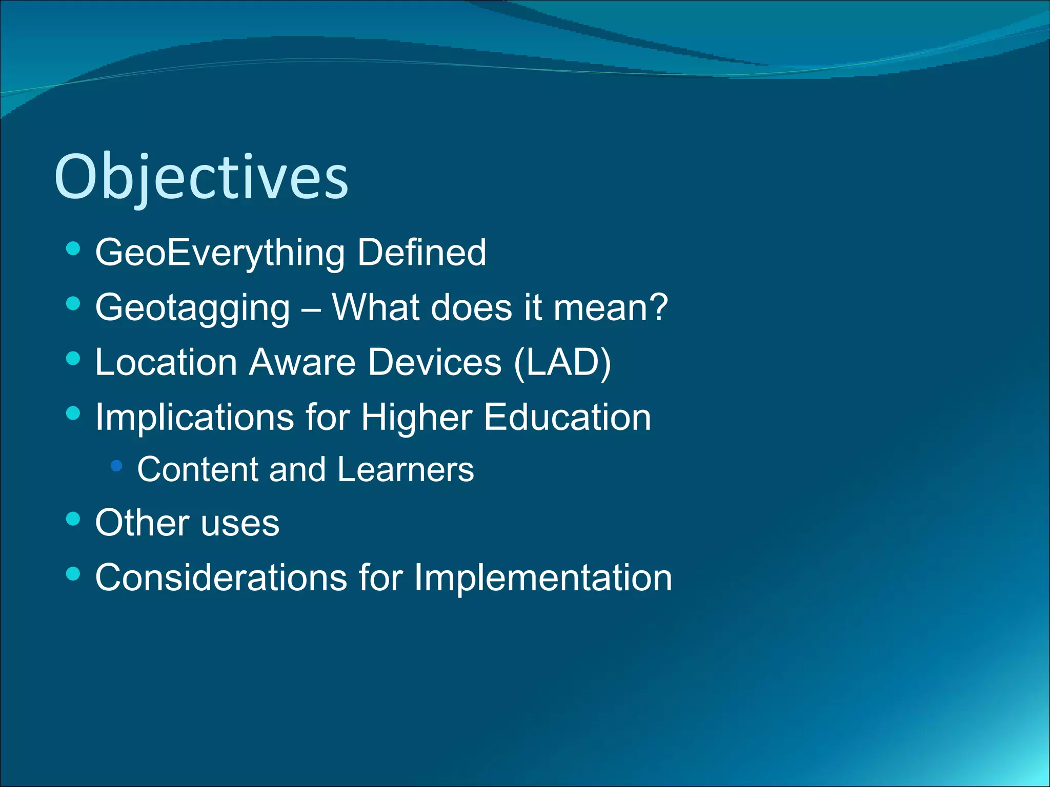 Objectives
 GeoEverything Defined
 Geotagging – What does it mean?
 Location Aware Devices (LAD)
 Implications for Higher Education
   Content and Learners
 Other uses
 Considerations for Implementation
 