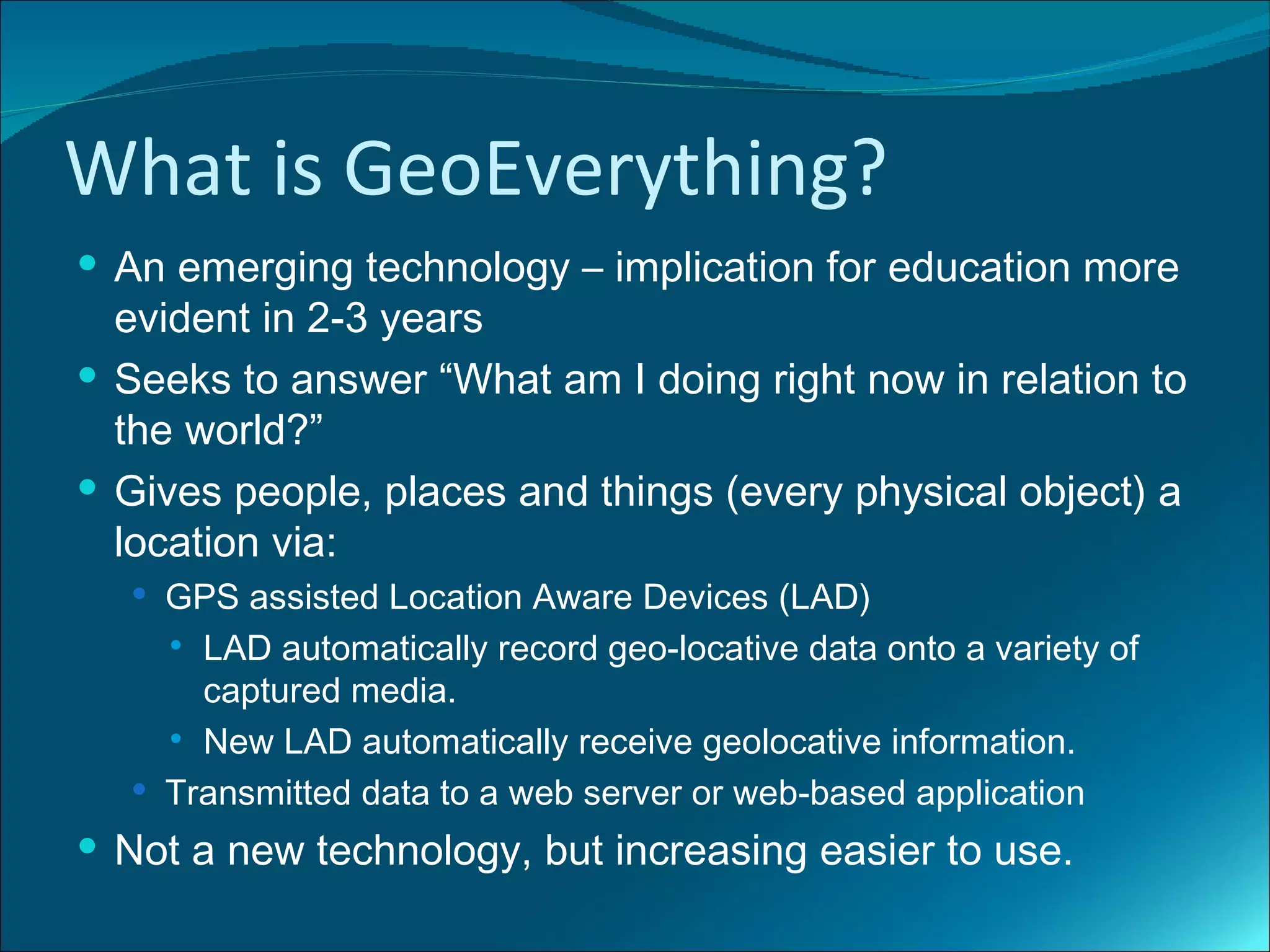 What is GeoEverything?
 An emerging technology – implication for education more
  evident in 2-3 years
 Seeks to answer “What am I doing right now in relation to
  the world?”
 Gives people, places and things (every physical object) a
  location via:
   GPS assisted Location Aware Devices (LAD)
     LAD automatically record geo-locative data onto a variety of
      captured media.
     New LAD automatically receive geolocative information.

   Transmitted data to a web server or web-based application

 Not a new technology, but increasing easier to use.
 
