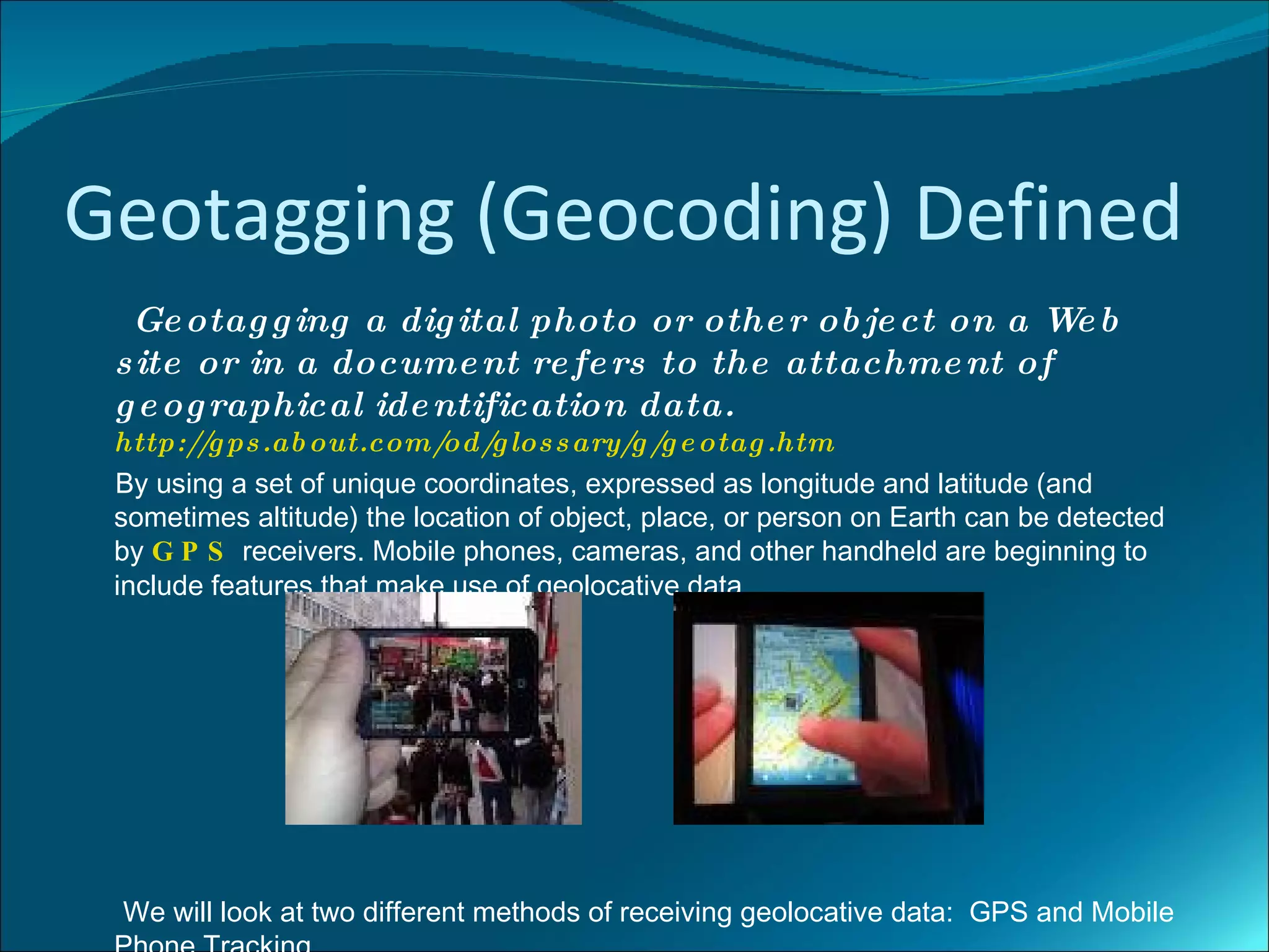 Geotagging (Geocoding) Defined
  Ge otag g ing a dig ital photo or othe r ob je ct on a We b
 s ite or in a docume nt re fe rs to the attachme nt of
 g e og raphical ide ntification data.
 http:// ps .ab out.com/
        g                   od/ los s ary/g / e otag .htm
                                g              g
 By using a set of unique coordinates, expressed as longitude and latitude (and
 sometimes altitude) the location of object, place, or person on Earth can be detected
 by G P S receivers. Mobile phones, cameras, and other handheld are beginning to
 include features that make use of geolocative data.




 We will look at two different methods of receiving geolocative data: GPS and Mobile
 