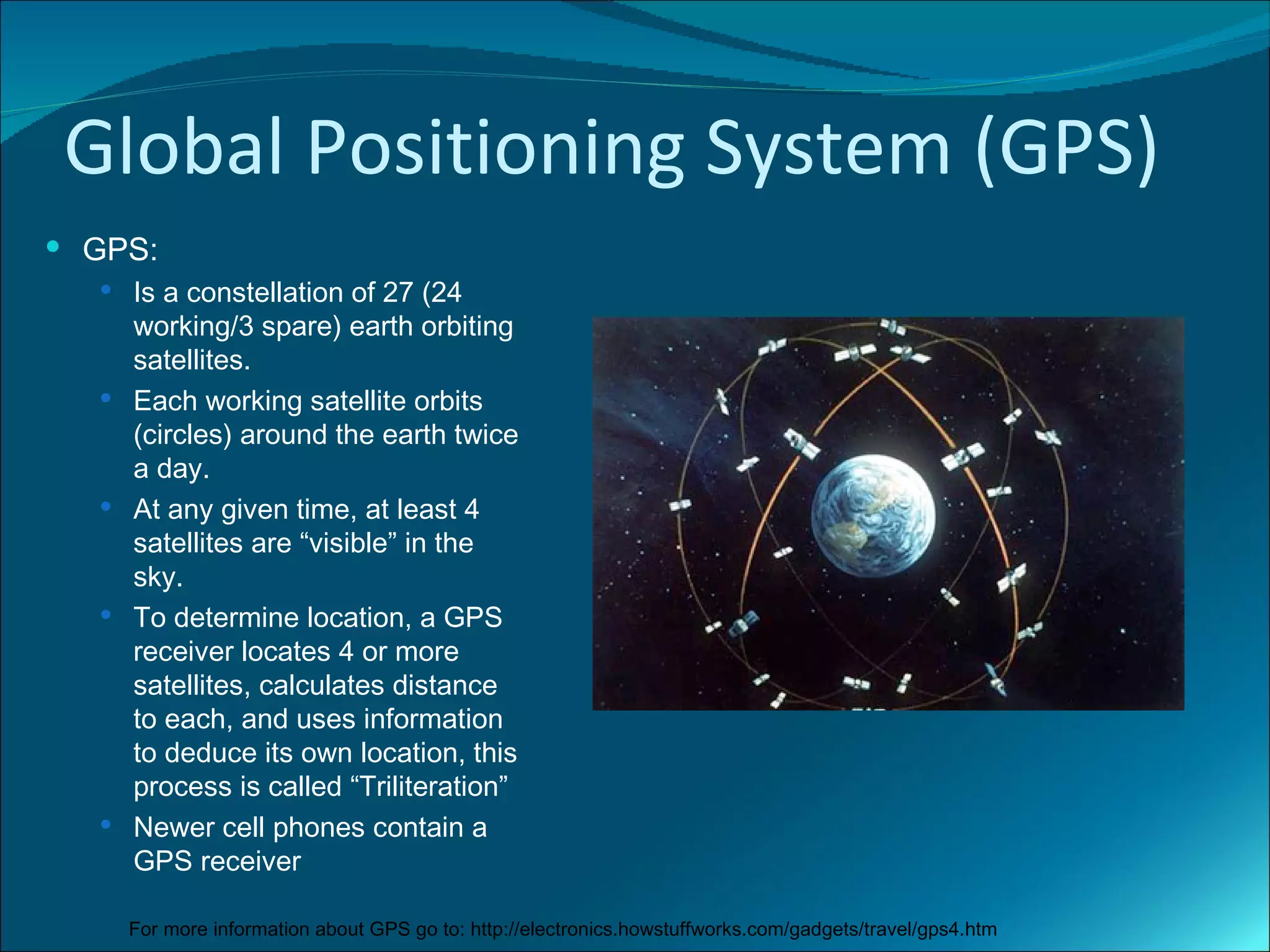 Global Positioning System (GPS)
 GPS:
   Is a constellation of 27 (24
      working/3 spare) earth orbiting
      satellites.
     Each working satellite orbits
      (circles) around the earth twice
      a day.
     At any given time, at least 4
      satellites are “visible” in the
      sky.
     To determine location, a GPS
      receiver locates 4 or more
      satellites, calculates distance
      to each, and uses information
      to deduce its own location, this
      process is called “Triliteration”
     Newer cell phones contain a
      GPS receiver

      For more information about GPS go to: http://electronics.howstuffworks.com/gadgets/travel/gps4.htm
 