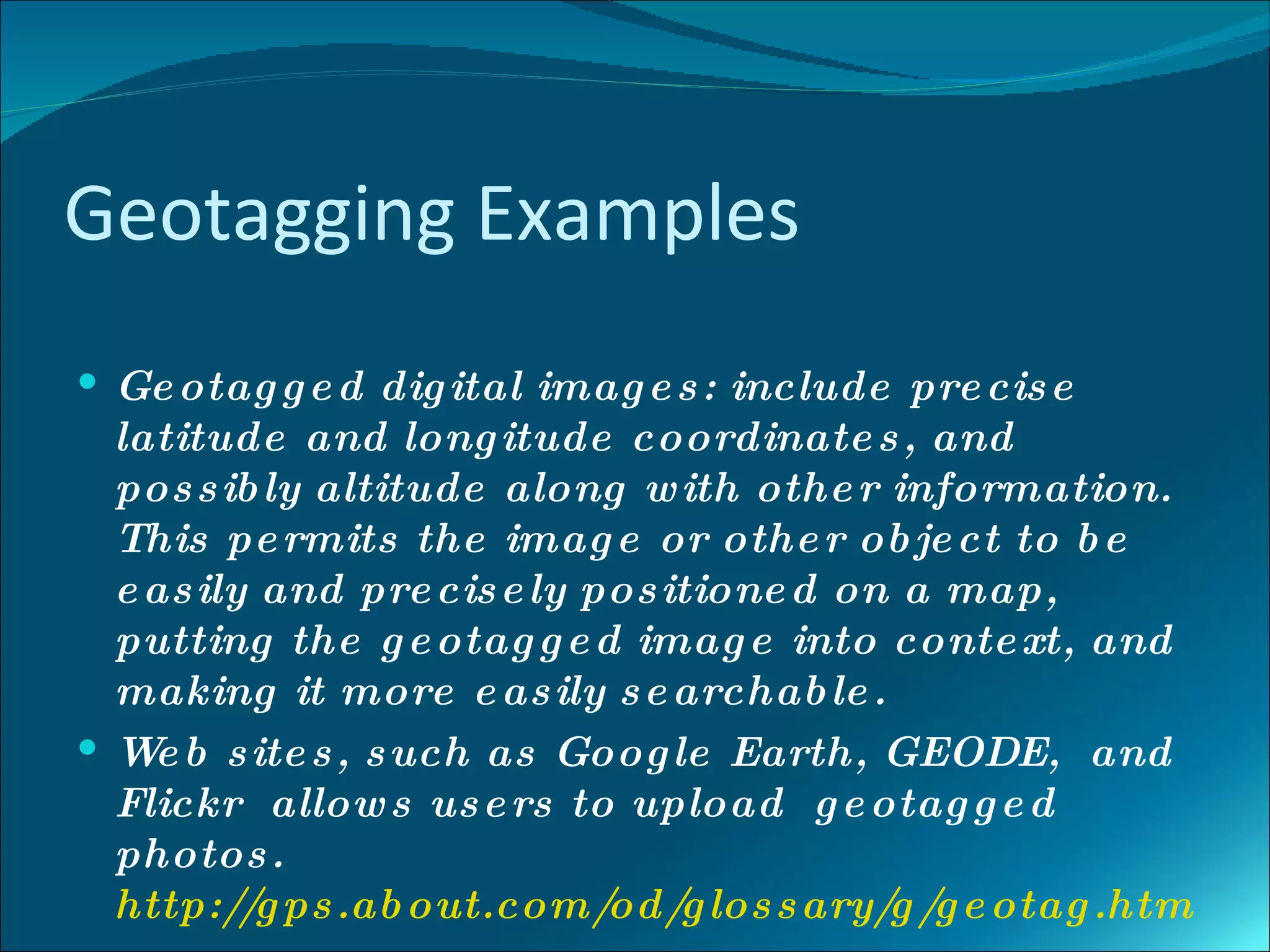 Geotagging Examples
 Ge otag g e d dig ital imag e s : include pre cis e
  latitude and long itude coordinate s , and
  pos s ib ly altitude along w ith othe r information.
  This pe rmits the imag e or othe r ob je ct to b e
  e as ily and pre cis e ly pos itione d on a map,
  putting the g e otag g e d imag e into conte xt, and
  making it more e as ily s e archab le .
 W b s ite s , s uch as Goog le Earth, GEODE, and
    e
  Flickr allow s us e rs to upload g e otag g e d
  photos .
  http://g ps .ab out.com/   od/ los s ary/ /g e otag .htm
                                 g         g
 