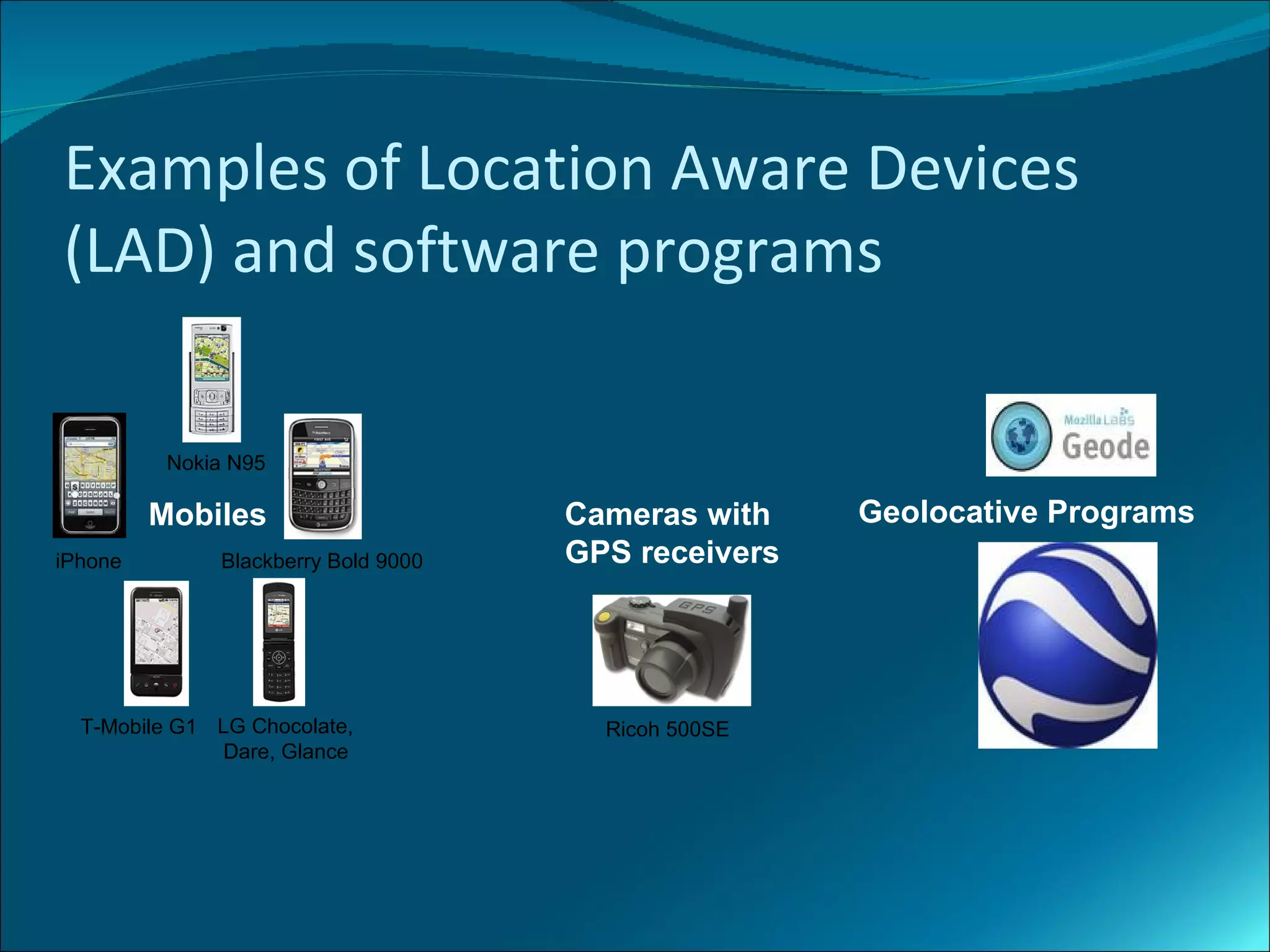 Examples of Location Aware Devices
(LAD) and software programs

          Nokia N95

         Mobiles                     Cameras with    Geolocative Programs
iPhone        Blackberry Bold 9000   GPS receivers




  T-Mobile G1 LG Chocolate,            Ricoh 500SE
               D
               Dare, Glance
 