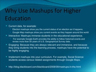 Why Use Mashups for Higher
Education
 Current data, for example:
    Election mashups show you the current status of an election as it happens.
    Google Map mashups show you current events as they happen around the world
 Interactive: Mashups immerse students in the educational experience.
       For example Google Earth provides the ability to follow historical events and
       review more than 50 years of U.S. Geographical Survey data.
 Engaging: Because they are always relevant and immersive, and because
  they bring students into the learning process, mashups have the potential to
  be highly engaging.

 Implement mashups into your curriculum. For example, Social Science
  students access census related assignments through Google Maps.

 http://blog.blackboard.com/blackboard/2008/09/mashups-in-the.html
 